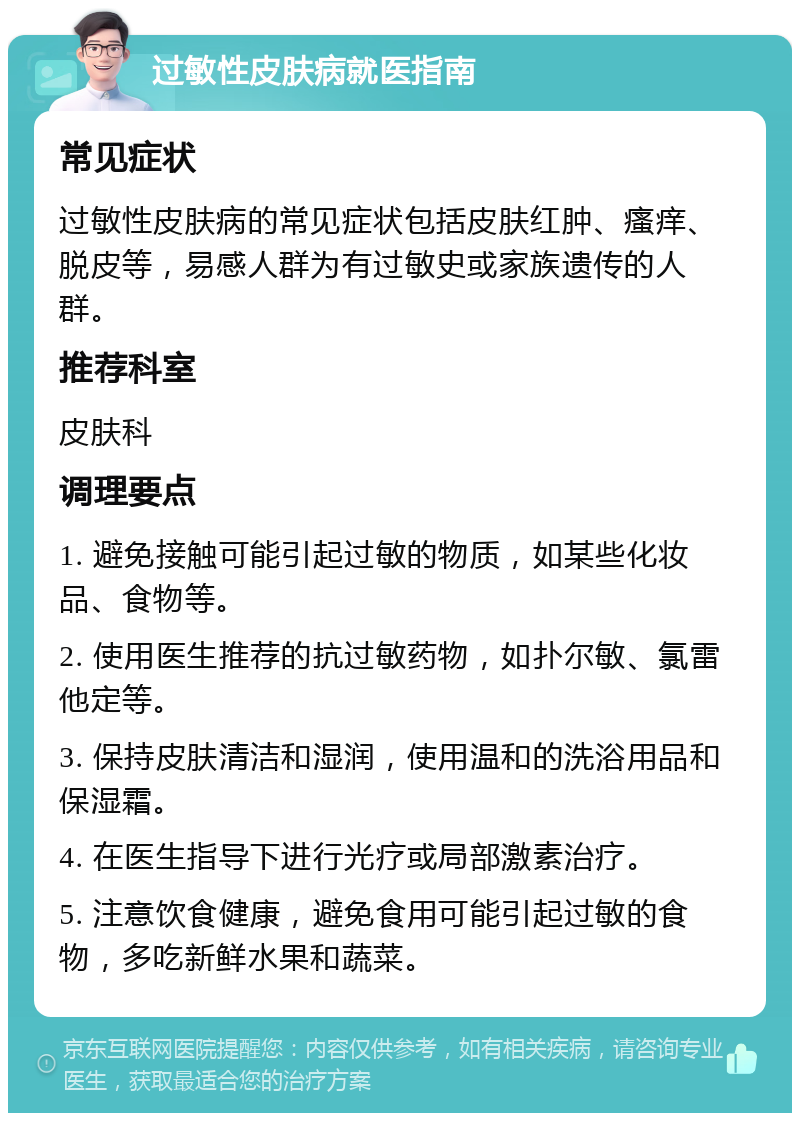 过敏性皮肤病就医指南 常见症状 过敏性皮肤病的常见症状包括皮肤红肿、瘙痒、脱皮等，易感人群为有过敏史或家族遗传的人群。 推荐科室 皮肤科 调理要点 1. 避免接触可能引起过敏的物质，如某些化妆品、食物等。 2. 使用医生推荐的抗过敏药物，如扑尔敏、氯雷他定等。 3. 保持皮肤清洁和湿润，使用温和的洗浴用品和保湿霜。 4. 在医生指导下进行光疗或局部激素治疗。 5. 注意饮食健康，避免食用可能引起过敏的食物，多吃新鲜水果和蔬菜。