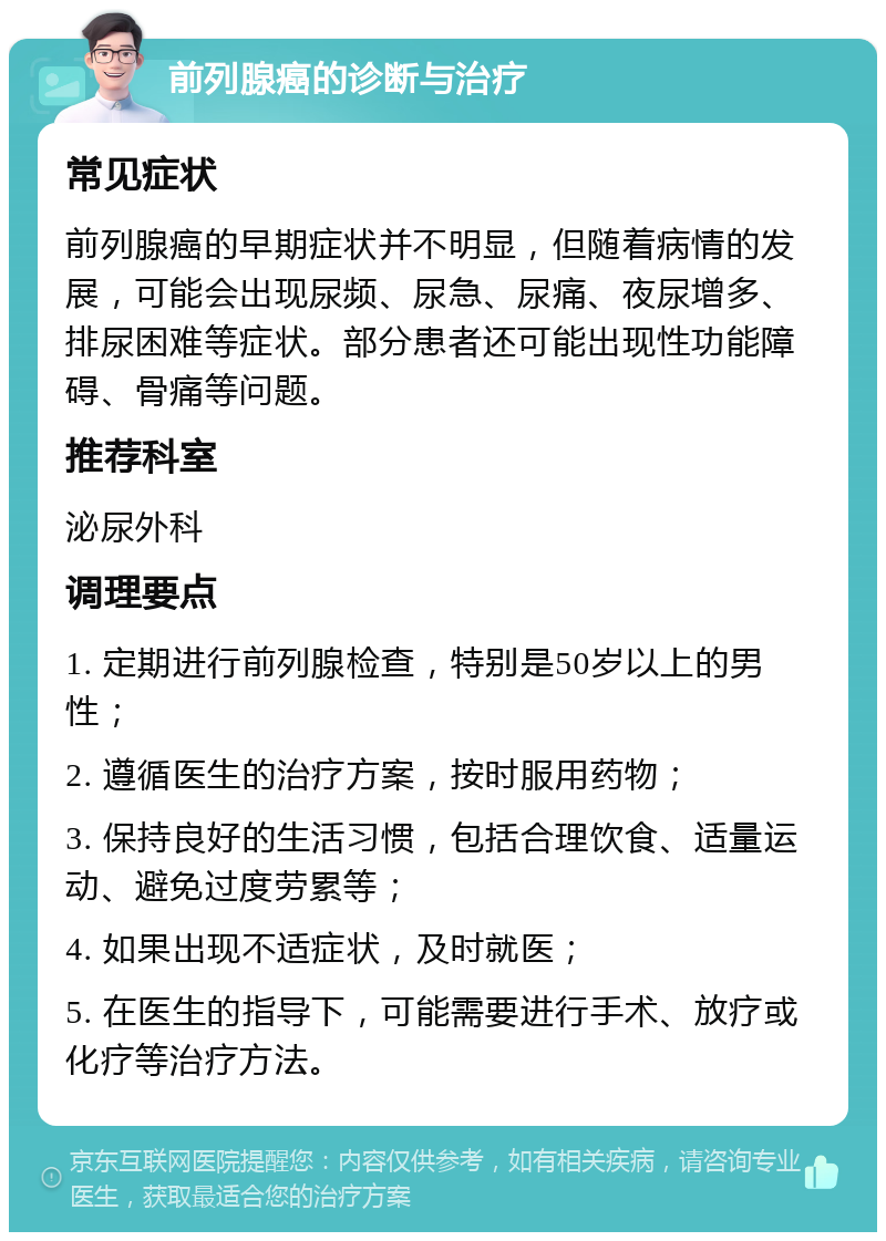 前列腺癌的诊断与治疗 常见症状 前列腺癌的早期症状并不明显，但随着病情的发展，可能会出现尿频、尿急、尿痛、夜尿增多、排尿困难等症状。部分患者还可能出现性功能障碍、骨痛等问题。 推荐科室 泌尿外科 调理要点 1. 定期进行前列腺检查，特别是50岁以上的男性； 2. 遵循医生的治疗方案，按时服用药物； 3. 保持良好的生活习惯，包括合理饮食、适量运动、避免过度劳累等； 4. 如果出现不适症状，及时就医； 5. 在医生的指导下，可能需要进行手术、放疗或化疗等治疗方法。