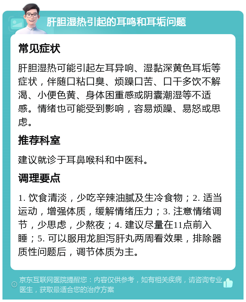 肝胆湿热引起的耳鸣和耳垢问题 常见症状 肝胆湿热可能引起左耳异响、湿黏深黄色耳垢等症状，伴随口粘口臭、烦躁口苦、口干多饮不解渴、小便色黄、身体困重感或阴囊潮湿等不适感。情绪也可能受到影响，容易烦躁、易怒或思虑。 推荐科室 建议就诊于耳鼻喉科和中医科。 调理要点 1. 饮食清淡，少吃辛辣油腻及生冷食物；2. 适当运动，增强体质，缓解情绪压力；3. 注意情绪调节，少思虑，少熬夜；4. 建议尽量在11点前入睡；5. 可以服用龙胆泻肝丸两周看效果，排除器质性问题后，调节体质为主。