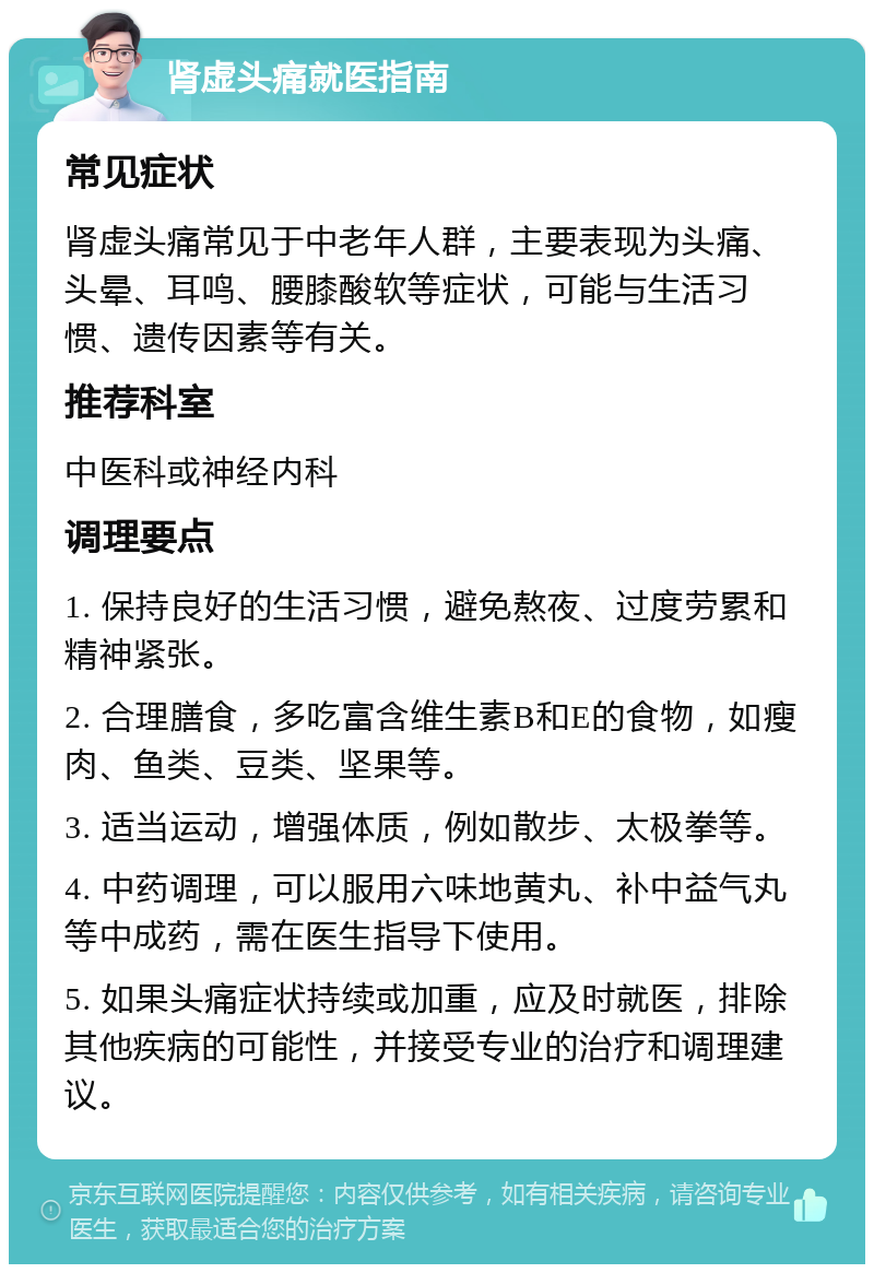 肾虚头痛就医指南 常见症状 肾虚头痛常见于中老年人群，主要表现为头痛、头晕、耳鸣、腰膝酸软等症状，可能与生活习惯、遗传因素等有关。 推荐科室 中医科或神经内科 调理要点 1. 保持良好的生活习惯，避免熬夜、过度劳累和精神紧张。 2. 合理膳食，多吃富含维生素B和E的食物，如瘦肉、鱼类、豆类、坚果等。 3. 适当运动，增强体质，例如散步、太极拳等。 4. 中药调理，可以服用六味地黄丸、补中益气丸等中成药，需在医生指导下使用。 5. 如果头痛症状持续或加重，应及时就医，排除其他疾病的可能性，并接受专业的治疗和调理建议。