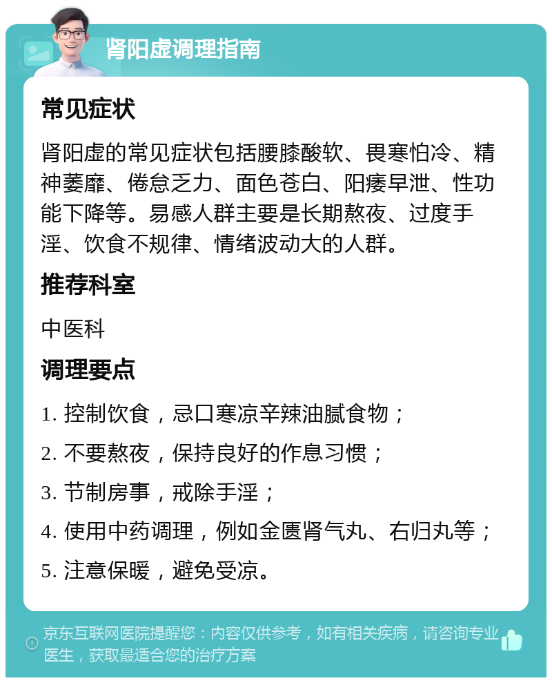 肾阳虚调理指南 常见症状 肾阳虚的常见症状包括腰膝酸软、畏寒怕冷、精神萎靡、倦怠乏力、面色苍白、阳痿早泄、性功能下降等。易感人群主要是长期熬夜、过度手淫、饮食不规律、情绪波动大的人群。 推荐科室 中医科 调理要点 1. 控制饮食，忌口寒凉辛辣油腻食物； 2. 不要熬夜，保持良好的作息习惯； 3. 节制房事，戒除手淫； 4. 使用中药调理，例如金匮肾气丸、右归丸等； 5. 注意保暖，避免受凉。