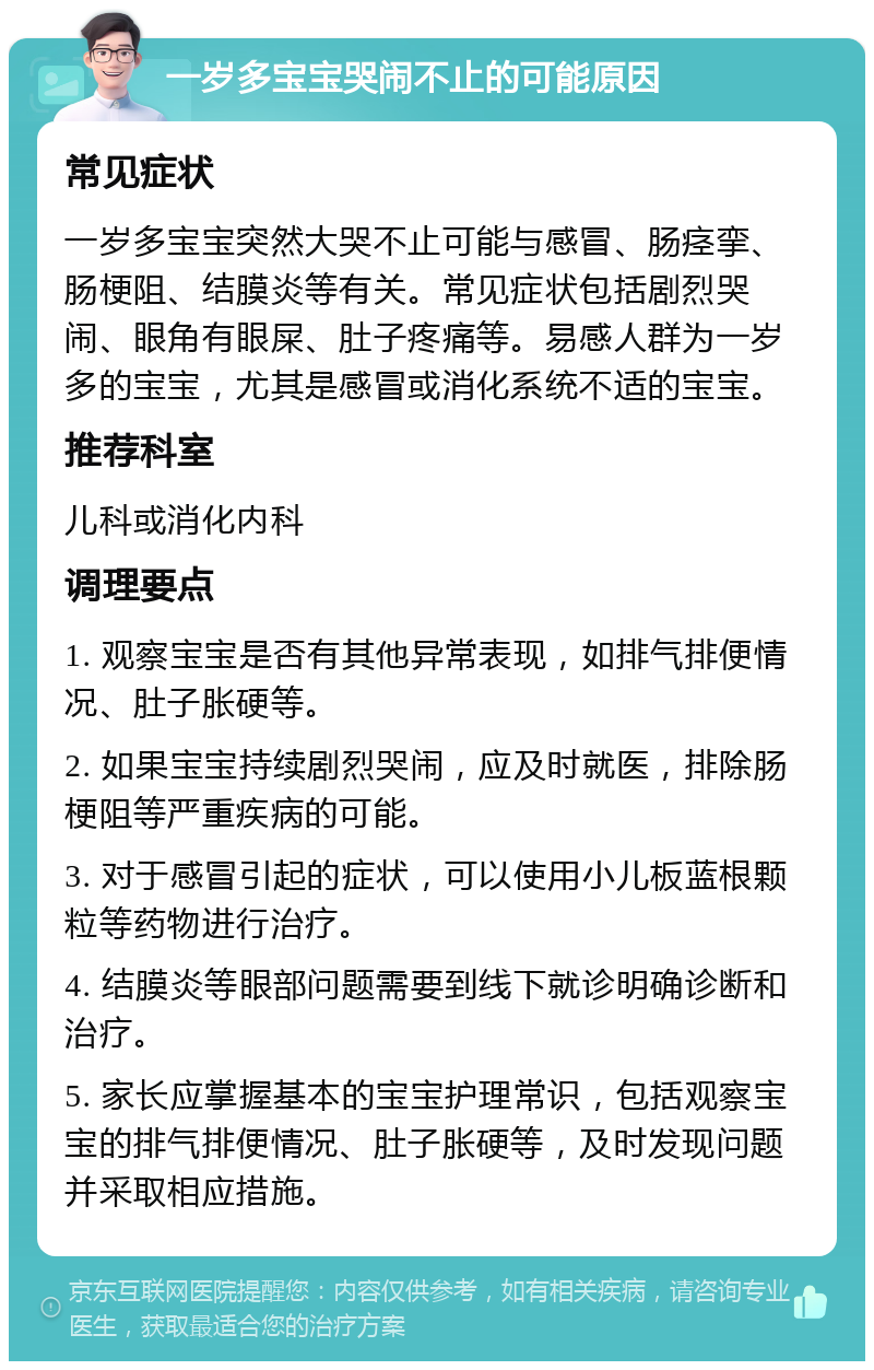 一岁多宝宝哭闹不止的可能原因 常见症状 一岁多宝宝突然大哭不止可能与感冒、肠痉挛、肠梗阻、结膜炎等有关。常见症状包括剧烈哭闹、眼角有眼屎、肚子疼痛等。易感人群为一岁多的宝宝，尤其是感冒或消化系统不适的宝宝。 推荐科室 儿科或消化内科 调理要点 1. 观察宝宝是否有其他异常表现，如排气排便情况、肚子胀硬等。 2. 如果宝宝持续剧烈哭闹，应及时就医，排除肠梗阻等严重疾病的可能。 3. 对于感冒引起的症状，可以使用小儿板蓝根颗粒等药物进行治疗。 4. 结膜炎等眼部问题需要到线下就诊明确诊断和治疗。 5. 家长应掌握基本的宝宝护理常识，包括观察宝宝的排气排便情况、肚子胀硬等，及时发现问题并采取相应措施。