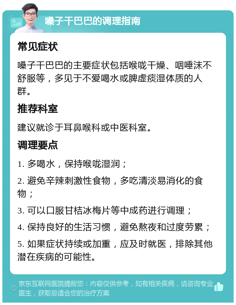 嗓子干巴巴的调理指南 常见症状 嗓子干巴巴的主要症状包括喉咙干燥、咽唾沫不舒服等，多见于不爱喝水或脾虚痰湿体质的人群。 推荐科室 建议就诊于耳鼻喉科或中医科室。 调理要点 1. 多喝水，保持喉咙湿润； 2. 避免辛辣刺激性食物，多吃清淡易消化的食物； 3. 可以口服甘桔冰梅片等中成药进行调理； 4. 保持良好的生活习惯，避免熬夜和过度劳累； 5. 如果症状持续或加重，应及时就医，排除其他潜在疾病的可能性。