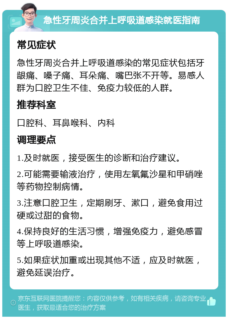 急性牙周炎合并上呼吸道感染就医指南 常见症状 急性牙周炎合并上呼吸道感染的常见症状包括牙龈痛、嗓子痛、耳朵痛、嘴巴张不开等。易感人群为口腔卫生不佳、免疫力较低的人群。 推荐科室 口腔科、耳鼻喉科、内科 调理要点 1.及时就医，接受医生的诊断和治疗建议。 2.可能需要输液治疗，使用左氧氟沙星和甲硝唑等药物控制病情。 3.注意口腔卫生，定期刷牙、漱口，避免食用过硬或过甜的食物。 4.保持良好的生活习惯，增强免疫力，避免感冒等上呼吸道感染。 5.如果症状加重或出现其他不适，应及时就医，避免延误治疗。