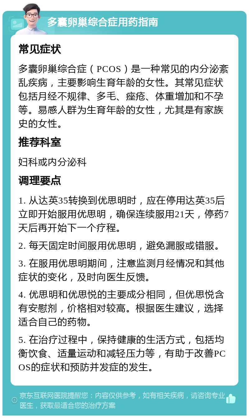 多囊卵巢综合症用药指南 常见症状 多囊卵巢综合症（PCOS）是一种常见的内分泌紊乱疾病，主要影响生育年龄的女性。其常见症状包括月经不规律、多毛、痤疮、体重增加和不孕等。易感人群为生育年龄的女性，尤其是有家族史的女性。 推荐科室 妇科或内分泌科 调理要点 1. 从达英35转换到优思明时，应在停用达英35后立即开始服用优思明，确保连续服用21天，停药7天后再开始下一个疗程。 2. 每天固定时间服用优思明，避免漏服或错服。 3. 在服用优思明期间，注意监测月经情况和其他症状的变化，及时向医生反馈。 4. 优思明和优思悦的主要成分相同，但优思悦含有安慰剂，价格相对较高。根据医生建议，选择适合自己的药物。 5. 在治疗过程中，保持健康的生活方式，包括均衡饮食、适量运动和减轻压力等，有助于改善PCOS的症状和预防并发症的发生。