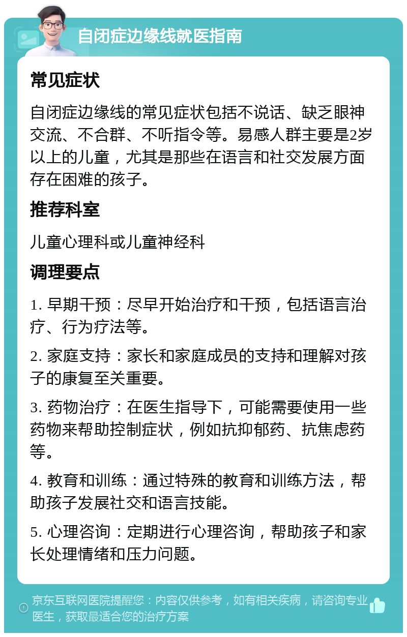 自闭症边缘线就医指南 常见症状 自闭症边缘线的常见症状包括不说话、缺乏眼神交流、不合群、不听指令等。易感人群主要是2岁以上的儿童，尤其是那些在语言和社交发展方面存在困难的孩子。 推荐科室 儿童心理科或儿童神经科 调理要点 1. 早期干预：尽早开始治疗和干预，包括语言治疗、行为疗法等。 2. 家庭支持：家长和家庭成员的支持和理解对孩子的康复至关重要。 3. 药物治疗：在医生指导下，可能需要使用一些药物来帮助控制症状，例如抗抑郁药、抗焦虑药等。 4. 教育和训练：通过特殊的教育和训练方法，帮助孩子发展社交和语言技能。 5. 心理咨询：定期进行心理咨询，帮助孩子和家长处理情绪和压力问题。