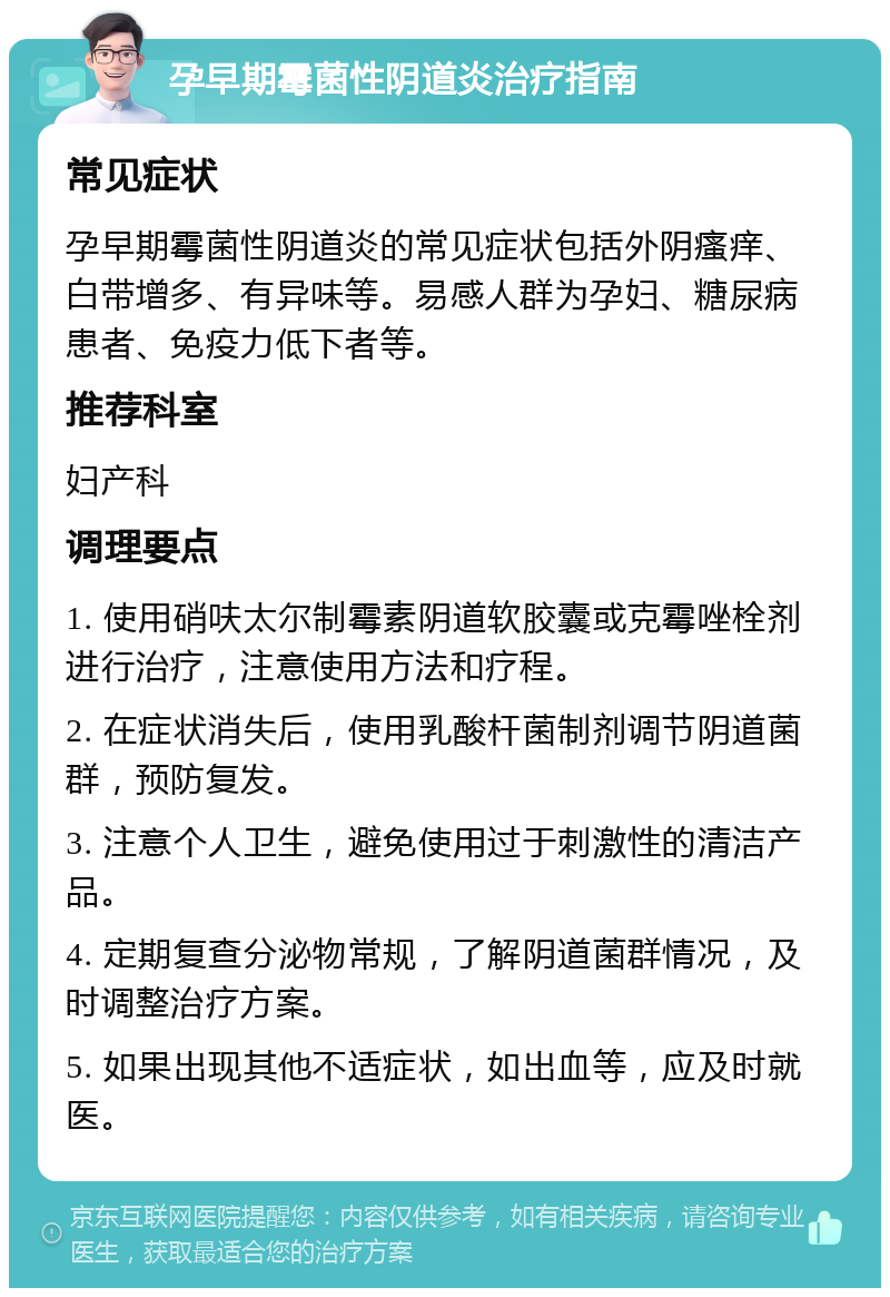 孕早期霉菌性阴道炎治疗指南 常见症状 孕早期霉菌性阴道炎的常见症状包括外阴瘙痒、白带增多、有异味等。易感人群为孕妇、糖尿病患者、免疫力低下者等。 推荐科室 妇产科 调理要点 1. 使用硝呋太尔制霉素阴道软胶囊或克霉唑栓剂进行治疗，注意使用方法和疗程。 2. 在症状消失后，使用乳酸杆菌制剂调节阴道菌群，预防复发。 3. 注意个人卫生，避免使用过于刺激性的清洁产品。 4. 定期复查分泌物常规，了解阴道菌群情况，及时调整治疗方案。 5. 如果出现其他不适症状，如出血等，应及时就医。