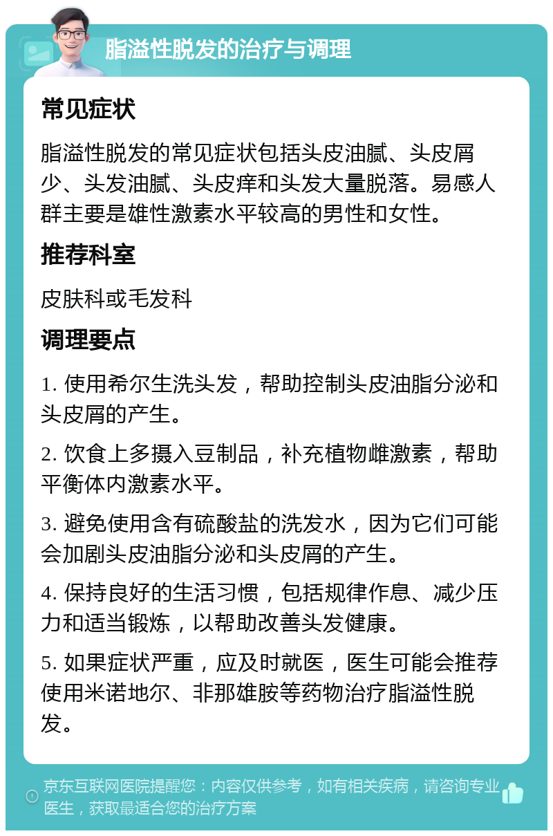 脂溢性脱发的治疗与调理 常见症状 脂溢性脱发的常见症状包括头皮油腻、头皮屑少、头发油腻、头皮痒和头发大量脱落。易感人群主要是雄性激素水平较高的男性和女性。 推荐科室 皮肤科或毛发科 调理要点 1. 使用希尔生洗头发，帮助控制头皮油脂分泌和头皮屑的产生。 2. 饮食上多摄入豆制品，补充植物雌激素，帮助平衡体内激素水平。 3. 避免使用含有硫酸盐的洗发水，因为它们可能会加剧头皮油脂分泌和头皮屑的产生。 4. 保持良好的生活习惯，包括规律作息、减少压力和适当锻炼，以帮助改善头发健康。 5. 如果症状严重，应及时就医，医生可能会推荐使用米诺地尔、非那雄胺等药物治疗脂溢性脱发。