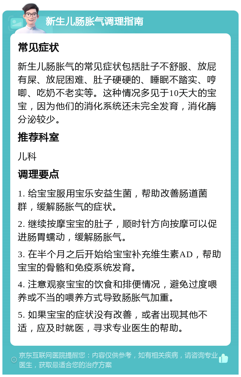 新生儿肠胀气调理指南 常见症状 新生儿肠胀气的常见症状包括肚子不舒服、放屁有屎、放屁困难、肚子硬硬的、睡眠不踏实、哼唧、吃奶不老实等。这种情况多见于10天大的宝宝，因为他们的消化系统还未完全发育，消化酶分泌较少。 推荐科室 儿科 调理要点 1. 给宝宝服用宝乐安益生菌，帮助改善肠道菌群，缓解肠胀气的症状。 2. 继续按摩宝宝的肚子，顺时针方向按摩可以促进肠胃蠕动，缓解肠胀气。 3. 在半个月之后开始给宝宝补充维生素AD，帮助宝宝的骨骼和免疫系统发育。 4. 注意观察宝宝的饮食和排便情况，避免过度喂养或不当的喂养方式导致肠胀气加重。 5. 如果宝宝的症状没有改善，或者出现其他不适，应及时就医，寻求专业医生的帮助。