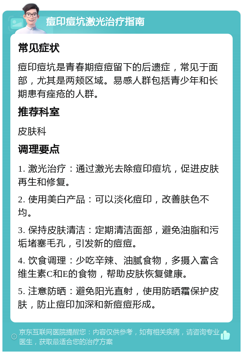 痘印痘坑激光治疗指南 常见症状 痘印痘坑是青春期痘痘留下的后遗症，常见于面部，尤其是两颊区域。易感人群包括青少年和长期患有痤疮的人群。 推荐科室 皮肤科 调理要点 1. 激光治疗：通过激光去除痘印痘坑，促进皮肤再生和修复。 2. 使用美白产品：可以淡化痘印，改善肤色不均。 3. 保持皮肤清洁：定期清洁面部，避免油脂和污垢堵塞毛孔，引发新的痘痘。 4. 饮食调理：少吃辛辣、油腻食物，多摄入富含维生素C和E的食物，帮助皮肤恢复健康。 5. 注意防晒：避免阳光直射，使用防晒霜保护皮肤，防止痘印加深和新痘痘形成。