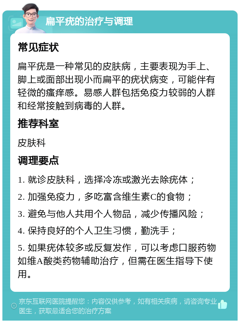 扁平疣的治疗与调理 常见症状 扁平疣是一种常见的皮肤病，主要表现为手上、脚上或面部出现小而扁平的疣状病变，可能伴有轻微的瘙痒感。易感人群包括免疫力较弱的人群和经常接触到病毒的人群。 推荐科室 皮肤科 调理要点 1. 就诊皮肤科，选择冷冻或激光去除疣体； 2. 加强免疫力，多吃富含维生素C的食物； 3. 避免与他人共用个人物品，减少传播风险； 4. 保持良好的个人卫生习惯，勤洗手； 5. 如果疣体较多或反复发作，可以考虑口服药物如维A酸类药物辅助治疗，但需在医生指导下使用。