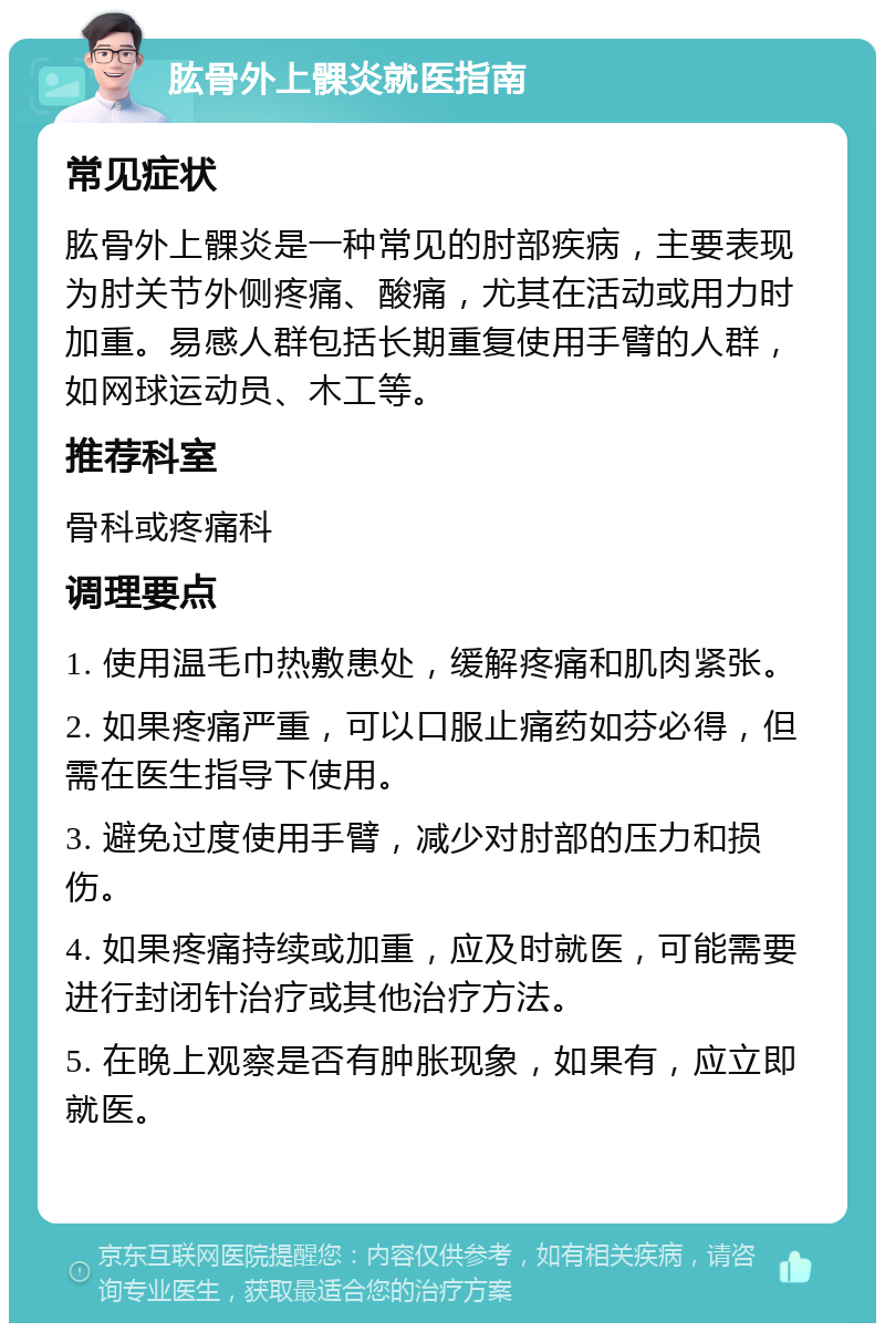 肱骨外上髁炎就医指南 常见症状 肱骨外上髁炎是一种常见的肘部疾病，主要表现为肘关节外侧疼痛、酸痛，尤其在活动或用力时加重。易感人群包括长期重复使用手臂的人群，如网球运动员、木工等。 推荐科室 骨科或疼痛科 调理要点 1. 使用温毛巾热敷患处，缓解疼痛和肌肉紧张。 2. 如果疼痛严重，可以口服止痛药如芬必得，但需在医生指导下使用。 3. 避免过度使用手臂，减少对肘部的压力和损伤。 4. 如果疼痛持续或加重，应及时就医，可能需要进行封闭针治疗或其他治疗方法。 5. 在晚上观察是否有肿胀现象，如果有，应立即就医。