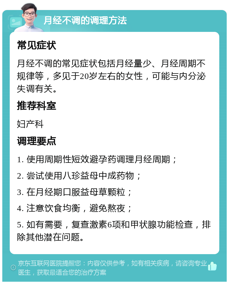 月经不调的调理方法 常见症状 月经不调的常见症状包括月经量少、月经周期不规律等，多见于20岁左右的女性，可能与内分泌失调有关。 推荐科室 妇产科 调理要点 1. 使用周期性短效避孕药调理月经周期； 2. 尝试使用八珍益母中成药物； 3. 在月经期口服益母草颗粒； 4. 注意饮食均衡，避免熬夜； 5. 如有需要，复查激素6项和甲状腺功能检查，排除其他潜在问题。