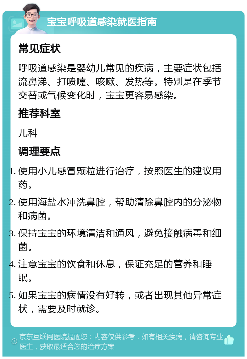 宝宝呼吸道感染就医指南 常见症状 呼吸道感染是婴幼儿常见的疾病，主要症状包括流鼻涕、打喷嚏、咳嗽、发热等。特别是在季节交替或气候变化时，宝宝更容易感染。 推荐科室 儿科 调理要点 使用小儿感冒颗粒进行治疗，按照医生的建议用药。 使用海盐水冲洗鼻腔，帮助清除鼻腔内的分泌物和病菌。 保持宝宝的环境清洁和通风，避免接触病毒和细菌。 注意宝宝的饮食和休息，保证充足的营养和睡眠。 如果宝宝的病情没有好转，或者出现其他异常症状，需要及时就诊。