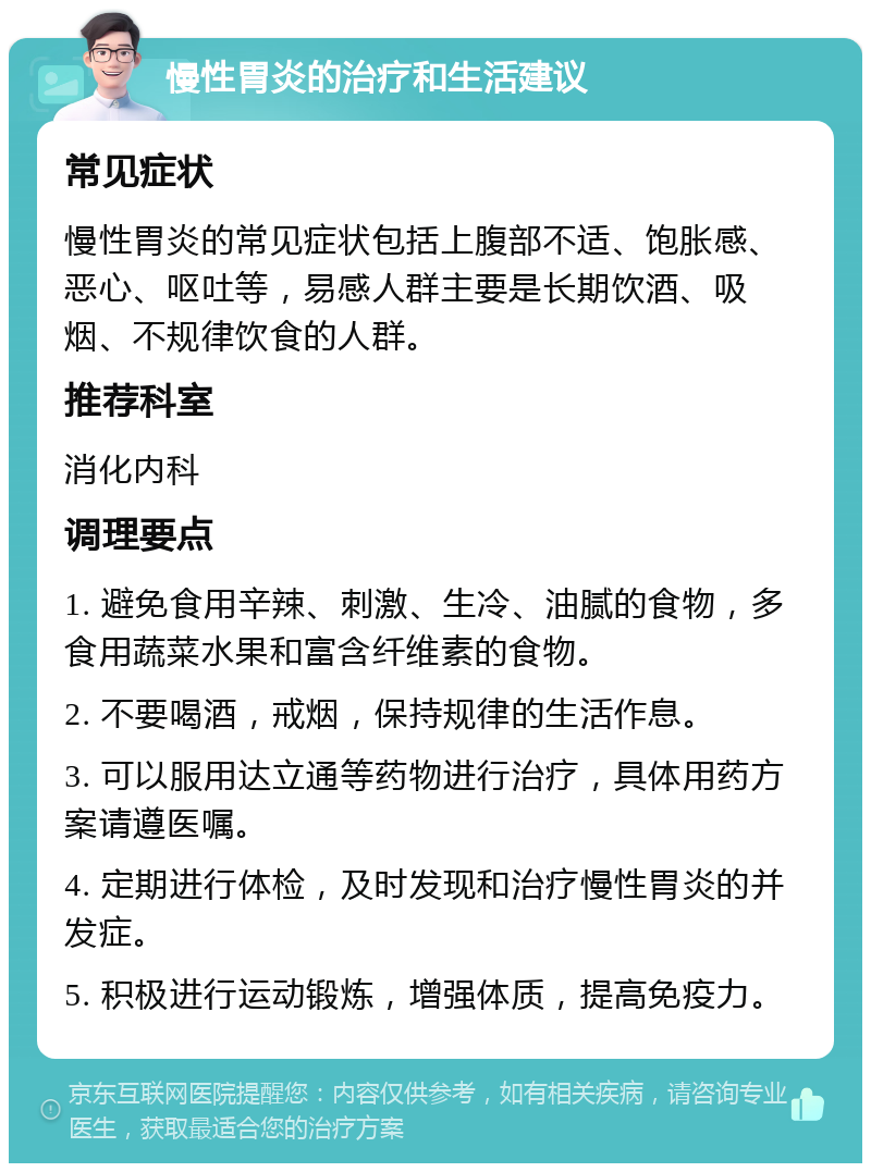 慢性胃炎的治疗和生活建议 常见症状 慢性胃炎的常见症状包括上腹部不适、饱胀感、恶心、呕吐等，易感人群主要是长期饮酒、吸烟、不规律饮食的人群。 推荐科室 消化内科 调理要点 1. 避免食用辛辣、刺激、生冷、油腻的食物，多食用蔬菜水果和富含纤维素的食物。 2. 不要喝酒，戒烟，保持规律的生活作息。 3. 可以服用达立通等药物进行治疗，具体用药方案请遵医嘱。 4. 定期进行体检，及时发现和治疗慢性胃炎的并发症。 5. 积极进行运动锻炼，增强体质，提高免疫力。