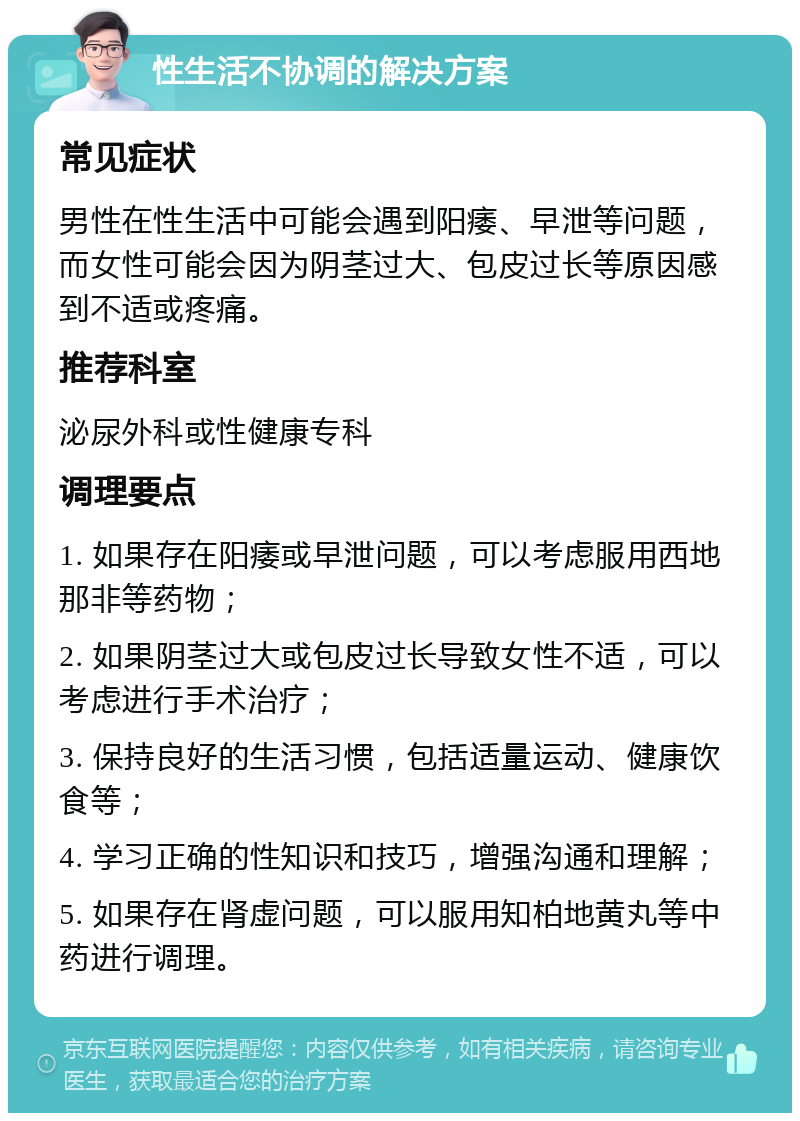 性生活不协调的解决方案 常见症状 男性在性生活中可能会遇到阳痿、早泄等问题，而女性可能会因为阴茎过大、包皮过长等原因感到不适或疼痛。 推荐科室 泌尿外科或性健康专科 调理要点 1. 如果存在阳痿或早泄问题，可以考虑服用西地那非等药物； 2. 如果阴茎过大或包皮过长导致女性不适，可以考虑进行手术治疗； 3. 保持良好的生活习惯，包括适量运动、健康饮食等； 4. 学习正确的性知识和技巧，增强沟通和理解； 5. 如果存在肾虚问题，可以服用知柏地黄丸等中药进行调理。