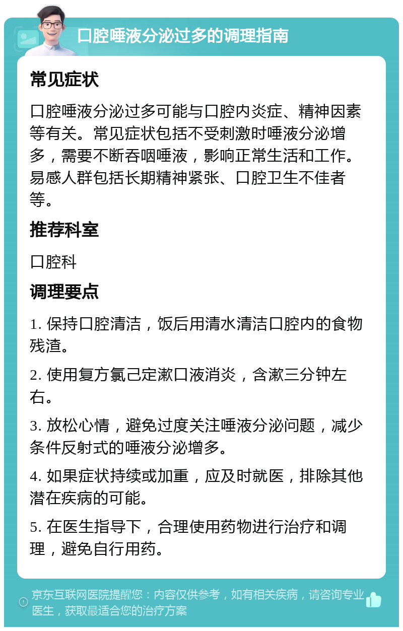 口腔唾液分泌过多的调理指南 常见症状 口腔唾液分泌过多可能与口腔内炎症、精神因素等有关。常见症状包括不受刺激时唾液分泌增多，需要不断吞咽唾液，影响正常生活和工作。易感人群包括长期精神紧张、口腔卫生不佳者等。 推荐科室 口腔科 调理要点 1. 保持口腔清洁，饭后用清水清洁口腔内的食物残渣。 2. 使用复方氯己定漱口液消炎，含漱三分钟左右。 3. 放松心情，避免过度关注唾液分泌问题，减少条件反射式的唾液分泌增多。 4. 如果症状持续或加重，应及时就医，排除其他潜在疾病的可能。 5. 在医生指导下，合理使用药物进行治疗和调理，避免自行用药。