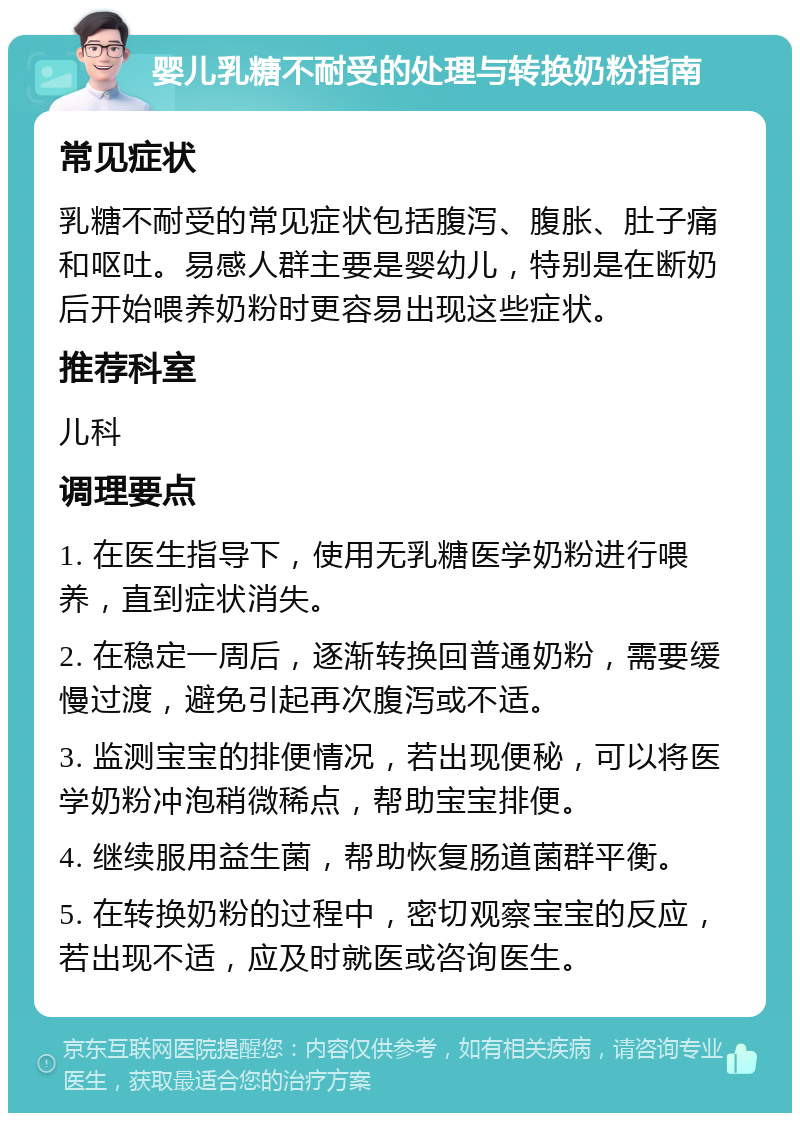 婴儿乳糖不耐受的处理与转换奶粉指南 常见症状 乳糖不耐受的常见症状包括腹泻、腹胀、肚子痛和呕吐。易感人群主要是婴幼儿，特别是在断奶后开始喂养奶粉时更容易出现这些症状。 推荐科室 儿科 调理要点 1. 在医生指导下，使用无乳糖医学奶粉进行喂养，直到症状消失。 2. 在稳定一周后，逐渐转换回普通奶粉，需要缓慢过渡，避免引起再次腹泻或不适。 3. 监测宝宝的排便情况，若出现便秘，可以将医学奶粉冲泡稍微稀点，帮助宝宝排便。 4. 继续服用益生菌，帮助恢复肠道菌群平衡。 5. 在转换奶粉的过程中，密切观察宝宝的反应，若出现不适，应及时就医或咨询医生。