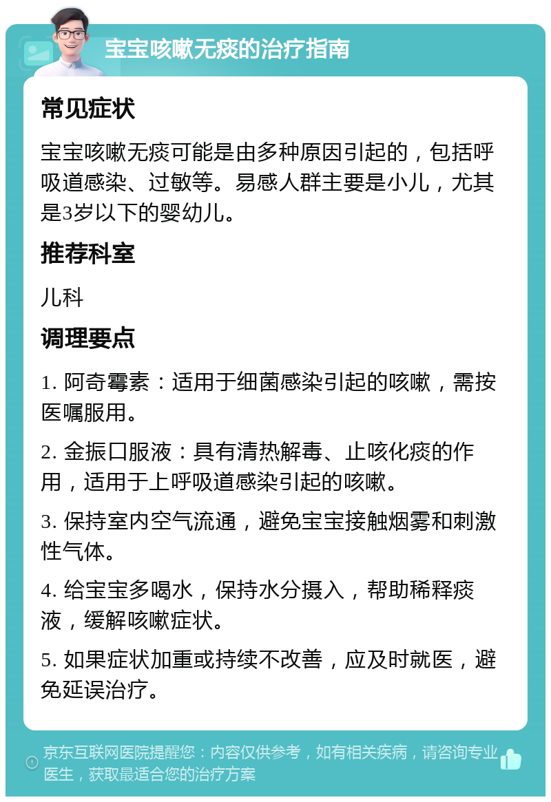 宝宝咳嗽无痰的治疗指南 常见症状 宝宝咳嗽无痰可能是由多种原因引起的，包括呼吸道感染、过敏等。易感人群主要是小儿，尤其是3岁以下的婴幼儿。 推荐科室 儿科 调理要点 1. 阿奇霉素：适用于细菌感染引起的咳嗽，需按医嘱服用。 2. 金振口服液：具有清热解毒、止咳化痰的作用，适用于上呼吸道感染引起的咳嗽。 3. 保持室内空气流通，避免宝宝接触烟雾和刺激性气体。 4. 给宝宝多喝水，保持水分摄入，帮助稀释痰液，缓解咳嗽症状。 5. 如果症状加重或持续不改善，应及时就医，避免延误治疗。