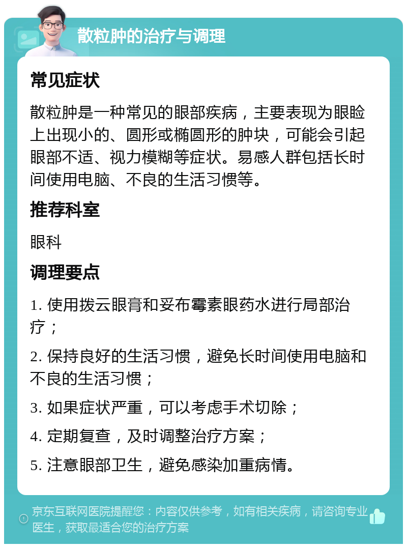 散粒肿的治疗与调理 常见症状 散粒肿是一种常见的眼部疾病，主要表现为眼睑上出现小的、圆形或椭圆形的肿块，可能会引起眼部不适、视力模糊等症状。易感人群包括长时间使用电脑、不良的生活习惯等。 推荐科室 眼科 调理要点 1. 使用拨云眼膏和妥布霉素眼药水进行局部治疗； 2. 保持良好的生活习惯，避免长时间使用电脑和不良的生活习惯； 3. 如果症状严重，可以考虑手术切除； 4. 定期复查，及时调整治疗方案； 5. 注意眼部卫生，避免感染加重病情。