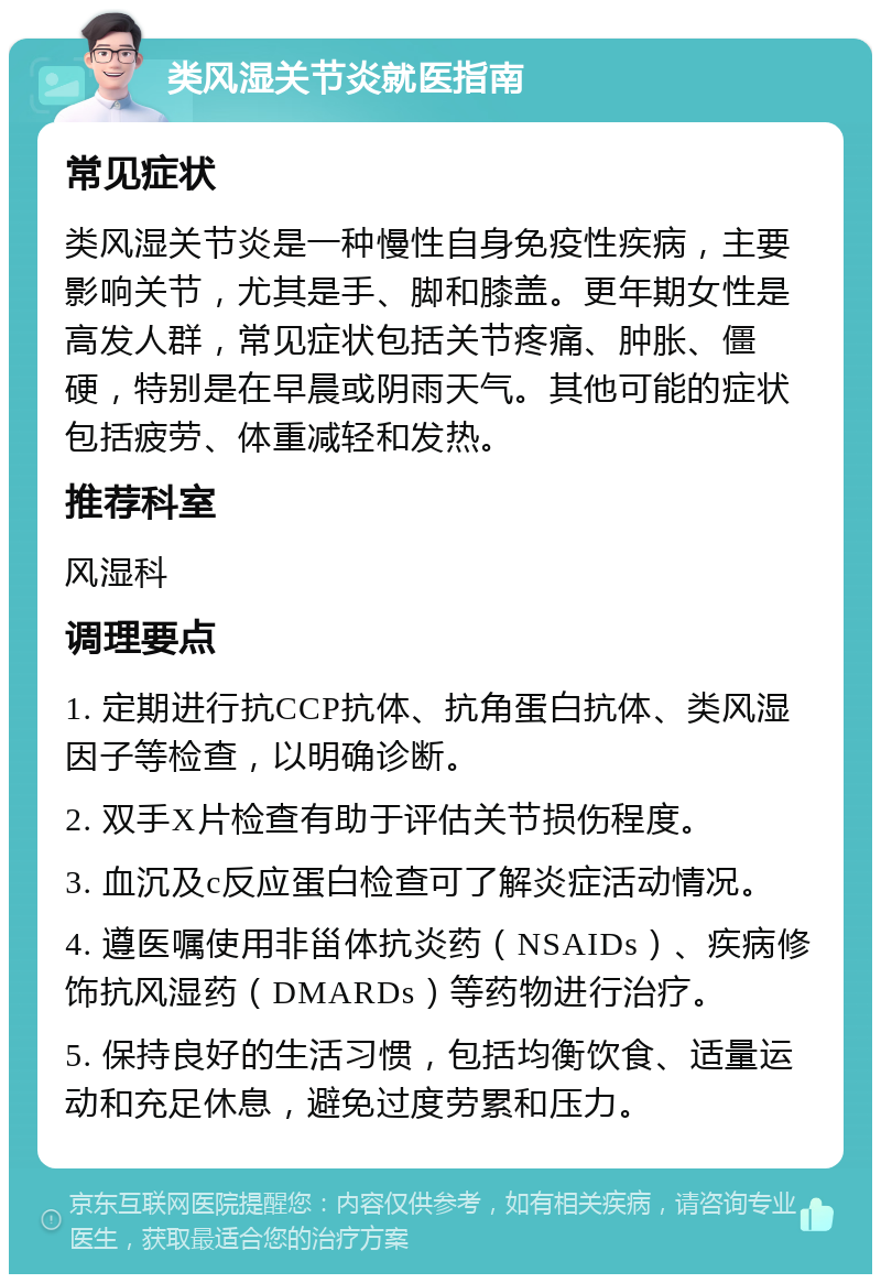 类风湿关节炎就医指南 常见症状 类风湿关节炎是一种慢性自身免疫性疾病，主要影响关节，尤其是手、脚和膝盖。更年期女性是高发人群，常见症状包括关节疼痛、肿胀、僵硬，特别是在早晨或阴雨天气。其他可能的症状包括疲劳、体重减轻和发热。 推荐科室 风湿科 调理要点 1. 定期进行抗CCP抗体、抗角蛋白抗体、类风湿因子等检查，以明确诊断。 2. 双手X片检查有助于评估关节损伤程度。 3. 血沉及c反应蛋白检查可了解炎症活动情况。 4. 遵医嘱使用非甾体抗炎药（NSAIDs）、疾病修饰抗风湿药（DMARDs）等药物进行治疗。 5. 保持良好的生活习惯，包括均衡饮食、适量运动和充足休息，避免过度劳累和压力。