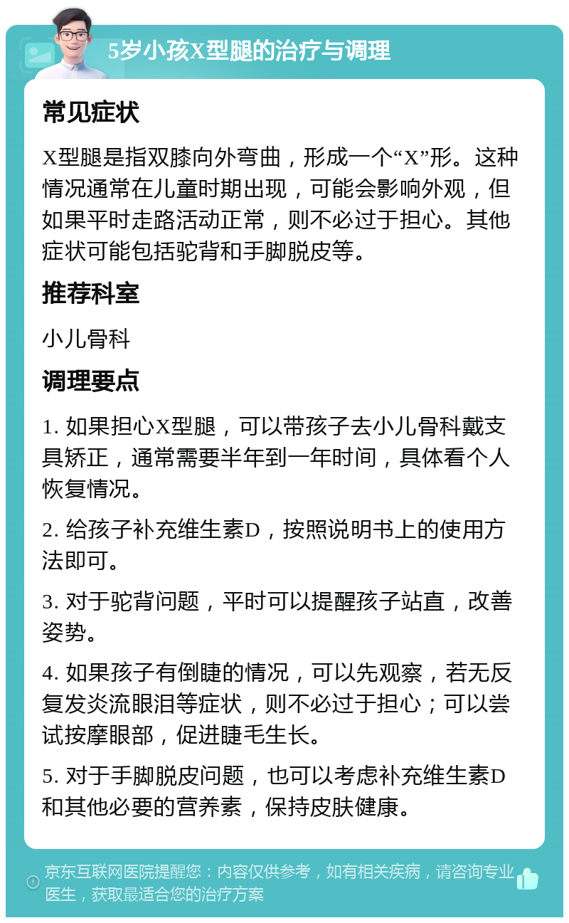 5岁小孩X型腿的治疗与调理 常见症状 X型腿是指双膝向外弯曲，形成一个“X”形。这种情况通常在儿童时期出现，可能会影响外观，但如果平时走路活动正常，则不必过于担心。其他症状可能包括驼背和手脚脱皮等。 推荐科室 小儿骨科 调理要点 1. 如果担心X型腿，可以带孩子去小儿骨科戴支具矫正，通常需要半年到一年时间，具体看个人恢复情况。 2. 给孩子补充维生素D，按照说明书上的使用方法即可。 3. 对于驼背问题，平时可以提醒孩子站直，改善姿势。 4. 如果孩子有倒睫的情况，可以先观察，若无反复发炎流眼泪等症状，则不必过于担心；可以尝试按摩眼部，促进睫毛生长。 5. 对于手脚脱皮问题，也可以考虑补充维生素D和其他必要的营养素，保持皮肤健康。