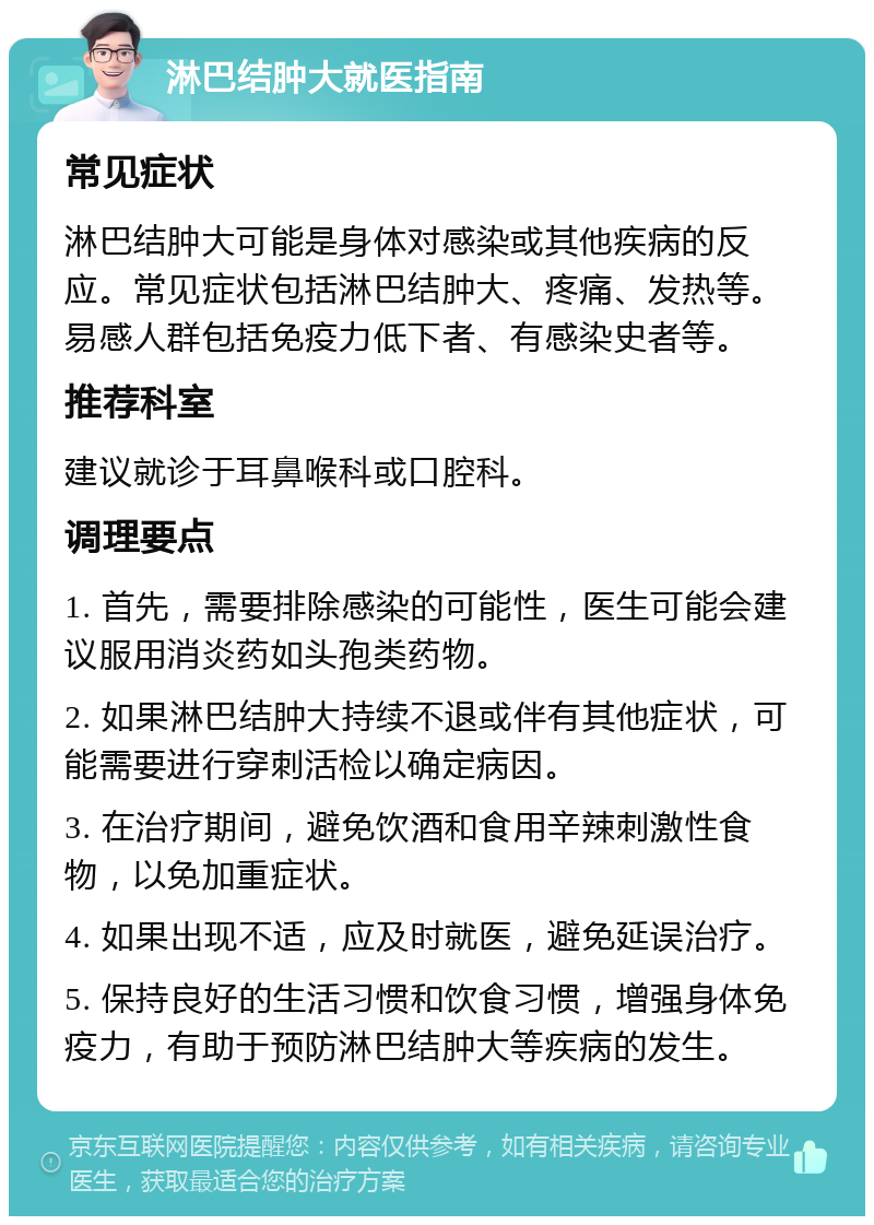 淋巴结肿大就医指南 常见症状 淋巴结肿大可能是身体对感染或其他疾病的反应。常见症状包括淋巴结肿大、疼痛、发热等。易感人群包括免疫力低下者、有感染史者等。 推荐科室 建议就诊于耳鼻喉科或口腔科。 调理要点 1. 首先，需要排除感染的可能性，医生可能会建议服用消炎药如头孢类药物。 2. 如果淋巴结肿大持续不退或伴有其他症状，可能需要进行穿刺活检以确定病因。 3. 在治疗期间，避免饮酒和食用辛辣刺激性食物，以免加重症状。 4. 如果出现不适，应及时就医，避免延误治疗。 5. 保持良好的生活习惯和饮食习惯，增强身体免疫力，有助于预防淋巴结肿大等疾病的发生。