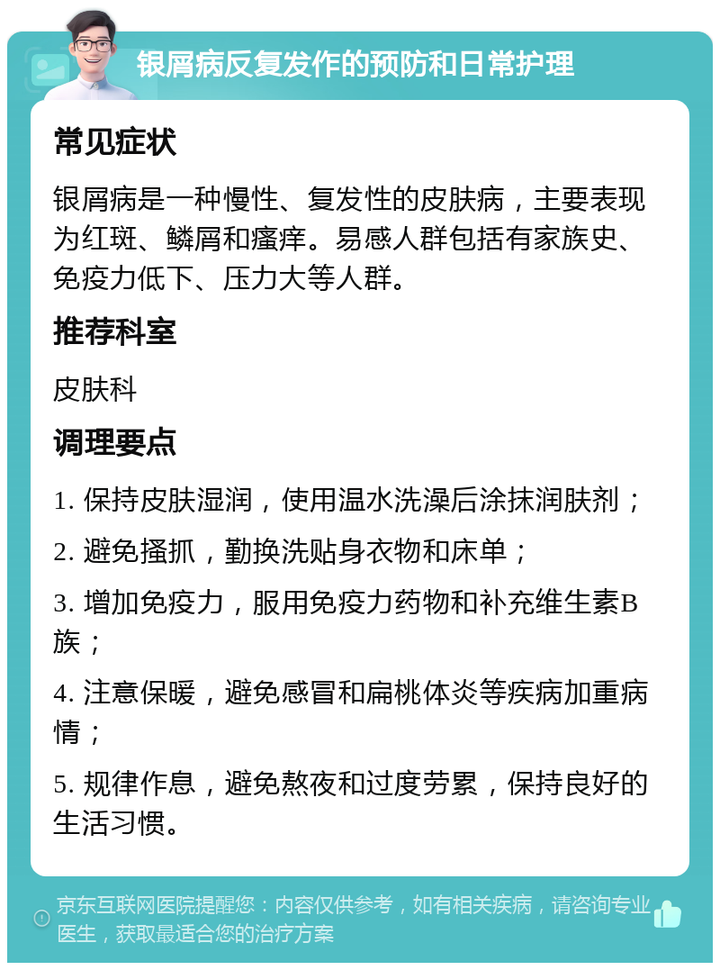 银屑病反复发作的预防和日常护理 常见症状 银屑病是一种慢性、复发性的皮肤病，主要表现为红斑、鳞屑和瘙痒。易感人群包括有家族史、免疫力低下、压力大等人群。 推荐科室 皮肤科 调理要点 1. 保持皮肤湿润，使用温水洗澡后涂抹润肤剂； 2. 避免搔抓，勤换洗贴身衣物和床单； 3. 增加免疫力，服用免疫力药物和补充维生素B族； 4. 注意保暖，避免感冒和扁桃体炎等疾病加重病情； 5. 规律作息，避免熬夜和过度劳累，保持良好的生活习惯。