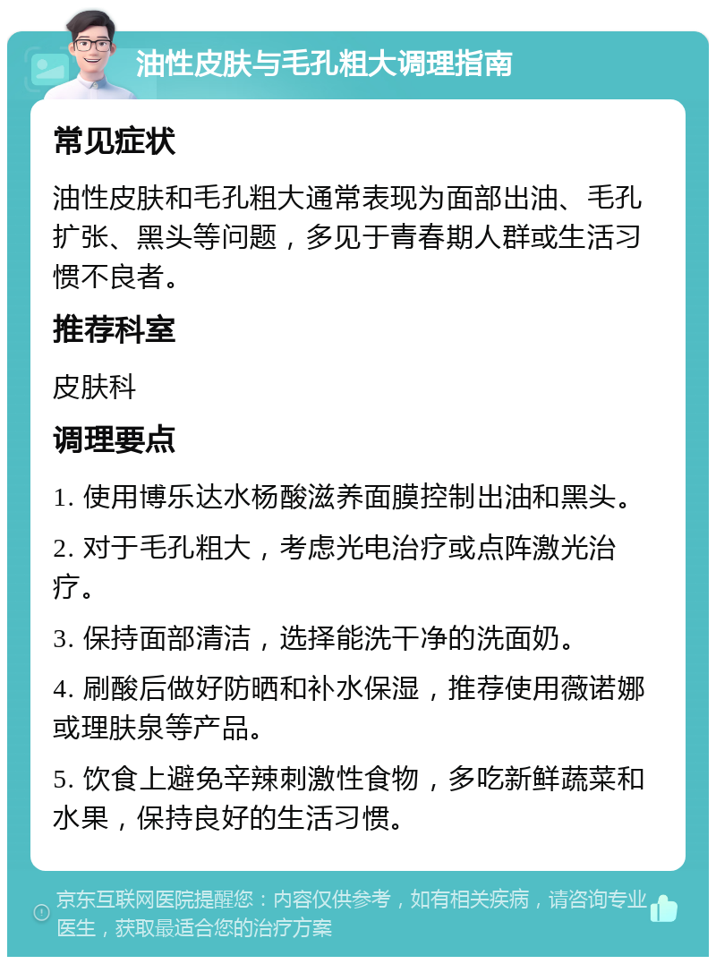 油性皮肤与毛孔粗大调理指南 常见症状 油性皮肤和毛孔粗大通常表现为面部出油、毛孔扩张、黑头等问题，多见于青春期人群或生活习惯不良者。 推荐科室 皮肤科 调理要点 1. 使用博乐达水杨酸滋养面膜控制出油和黑头。 2. 对于毛孔粗大，考虑光电治疗或点阵激光治疗。 3. 保持面部清洁，选择能洗干净的洗面奶。 4. 刷酸后做好防晒和补水保湿，推荐使用薇诺娜或理肤泉等产品。 5. 饮食上避免辛辣刺激性食物，多吃新鲜蔬菜和水果，保持良好的生活习惯。