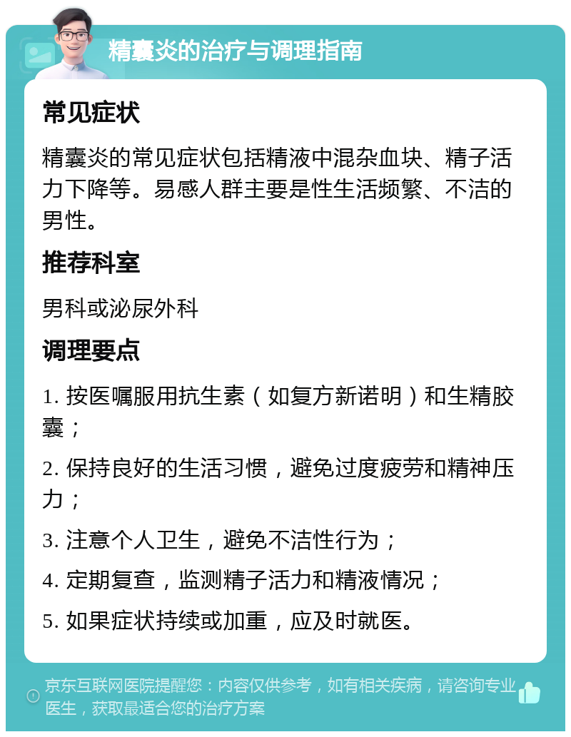 精囊炎的治疗与调理指南 常见症状 精囊炎的常见症状包括精液中混杂血块、精子活力下降等。易感人群主要是性生活频繁、不洁的男性。 推荐科室 男科或泌尿外科 调理要点 1. 按医嘱服用抗生素（如复方新诺明）和生精胶囊； 2. 保持良好的生活习惯，避免过度疲劳和精神压力； 3. 注意个人卫生，避免不洁性行为； 4. 定期复查，监测精子活力和精液情况； 5. 如果症状持续或加重，应及时就医。