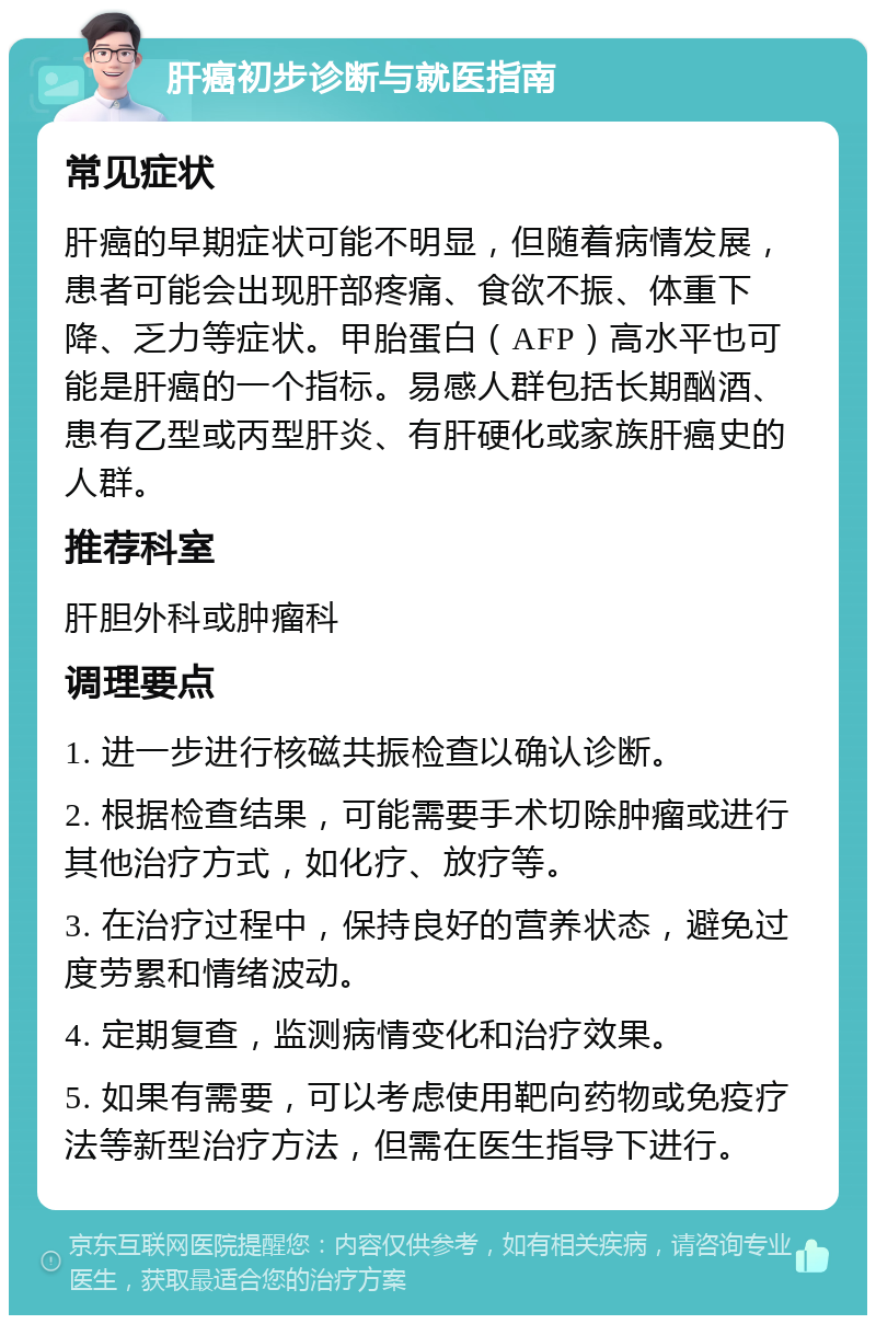 肝癌初步诊断与就医指南 常见症状 肝癌的早期症状可能不明显，但随着病情发展，患者可能会出现肝部疼痛、食欲不振、体重下降、乏力等症状。甲胎蛋白（AFP）高水平也可能是肝癌的一个指标。易感人群包括长期酗酒、患有乙型或丙型肝炎、有肝硬化或家族肝癌史的人群。 推荐科室 肝胆外科或肿瘤科 调理要点 1. 进一步进行核磁共振检查以确认诊断。 2. 根据检查结果，可能需要手术切除肿瘤或进行其他治疗方式，如化疗、放疗等。 3. 在治疗过程中，保持良好的营养状态，避免过度劳累和情绪波动。 4. 定期复查，监测病情变化和治疗效果。 5. 如果有需要，可以考虑使用靶向药物或免疫疗法等新型治疗方法，但需在医生指导下进行。