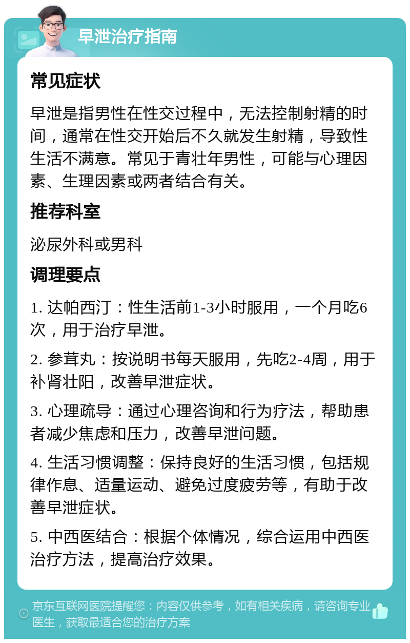 早泄治疗指南 常见症状 早泄是指男性在性交过程中，无法控制射精的时间，通常在性交开始后不久就发生射精，导致性生活不满意。常见于青壮年男性，可能与心理因素、生理因素或两者结合有关。 推荐科室 泌尿外科或男科 调理要点 1. 达帕西汀：性生活前1-3小时服用，一个月吃6次，用于治疗早泄。 2. 参茸丸：按说明书每天服用，先吃2-4周，用于补肾壮阳，改善早泄症状。 3. 心理疏导：通过心理咨询和行为疗法，帮助患者减少焦虑和压力，改善早泄问题。 4. 生活习惯调整：保持良好的生活习惯，包括规律作息、适量运动、避免过度疲劳等，有助于改善早泄症状。 5. 中西医结合：根据个体情况，综合运用中西医治疗方法，提高治疗效果。