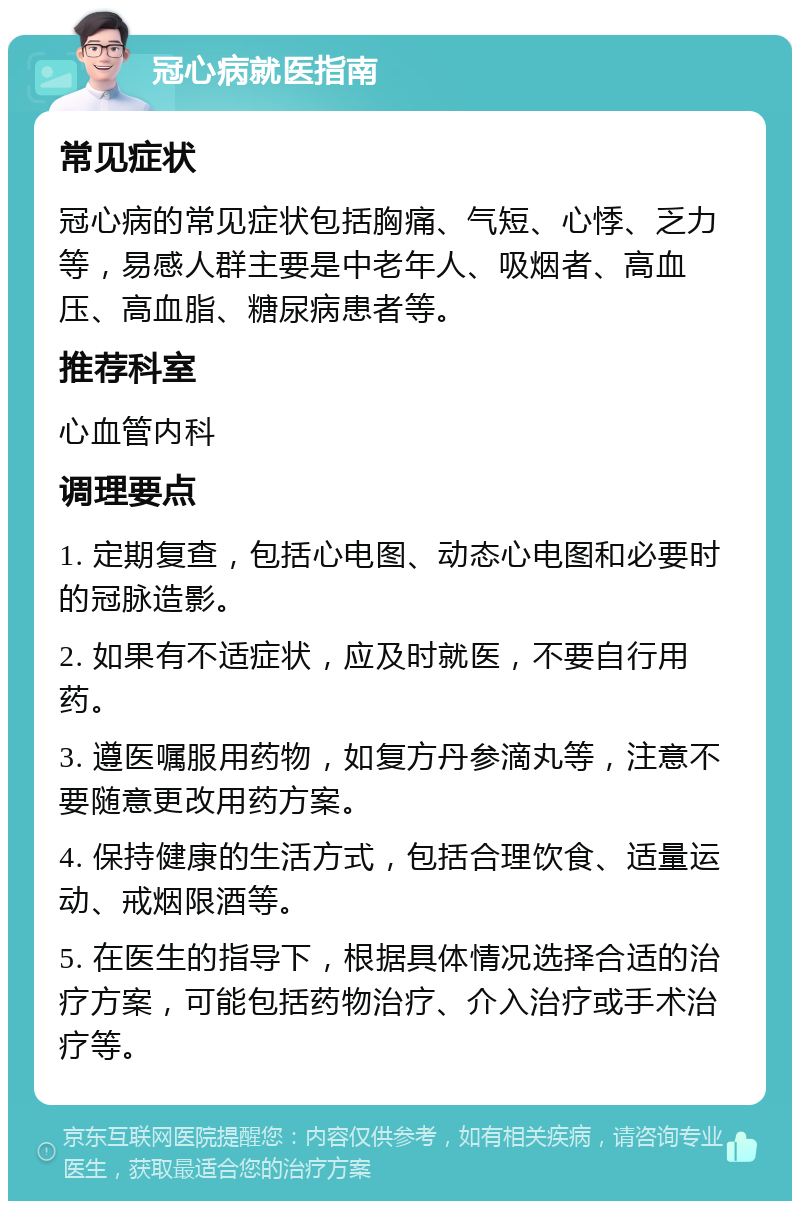 冠心病就医指南 常见症状 冠心病的常见症状包括胸痛、气短、心悸、乏力等，易感人群主要是中老年人、吸烟者、高血压、高血脂、糖尿病患者等。 推荐科室 心血管内科 调理要点 1. 定期复查，包括心电图、动态心电图和必要时的冠脉造影。 2. 如果有不适症状，应及时就医，不要自行用药。 3. 遵医嘱服用药物，如复方丹参滴丸等，注意不要随意更改用药方案。 4. 保持健康的生活方式，包括合理饮食、适量运动、戒烟限酒等。 5. 在医生的指导下，根据具体情况选择合适的治疗方案，可能包括药物治疗、介入治疗或手术治疗等。