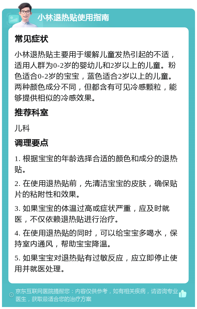 小林退热贴使用指南 常见症状 小林退热贴主要用于缓解儿童发热引起的不适，适用人群为0-2岁的婴幼儿和2岁以上的儿童。粉色适合0-2岁的宝宝，蓝色适合2岁以上的儿童。两种颜色成分不同，但都含有可见冷感颗粒，能够提供相似的冷感效果。 推荐科室 儿科 调理要点 1. 根据宝宝的年龄选择合适的颜色和成分的退热贴。 2. 在使用退热贴前，先清洁宝宝的皮肤，确保贴片的粘附性和效果。 3. 如果宝宝的体温过高或症状严重，应及时就医，不仅依赖退热贴进行治疗。 4. 在使用退热贴的同时，可以给宝宝多喝水，保持室内通风，帮助宝宝降温。 5. 如果宝宝对退热贴有过敏反应，应立即停止使用并就医处理。