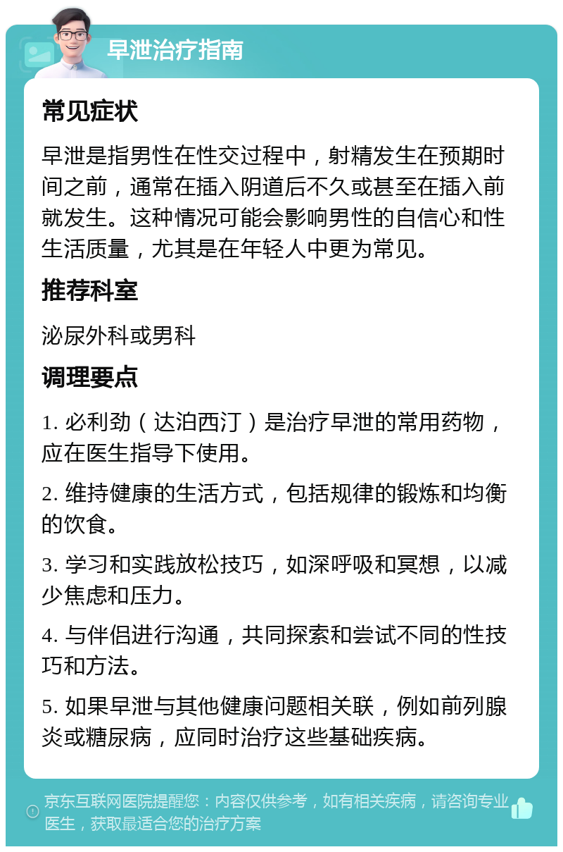 早泄治疗指南 常见症状 早泄是指男性在性交过程中，射精发生在预期时间之前，通常在插入阴道后不久或甚至在插入前就发生。这种情况可能会影响男性的自信心和性生活质量，尤其是在年轻人中更为常见。 推荐科室 泌尿外科或男科 调理要点 1. 必利劲（达泊西汀）是治疗早泄的常用药物，应在医生指导下使用。 2. 维持健康的生活方式，包括规律的锻炼和均衡的饮食。 3. 学习和实践放松技巧，如深呼吸和冥想，以减少焦虑和压力。 4. 与伴侣进行沟通，共同探索和尝试不同的性技巧和方法。 5. 如果早泄与其他健康问题相关联，例如前列腺炎或糖尿病，应同时治疗这些基础疾病。