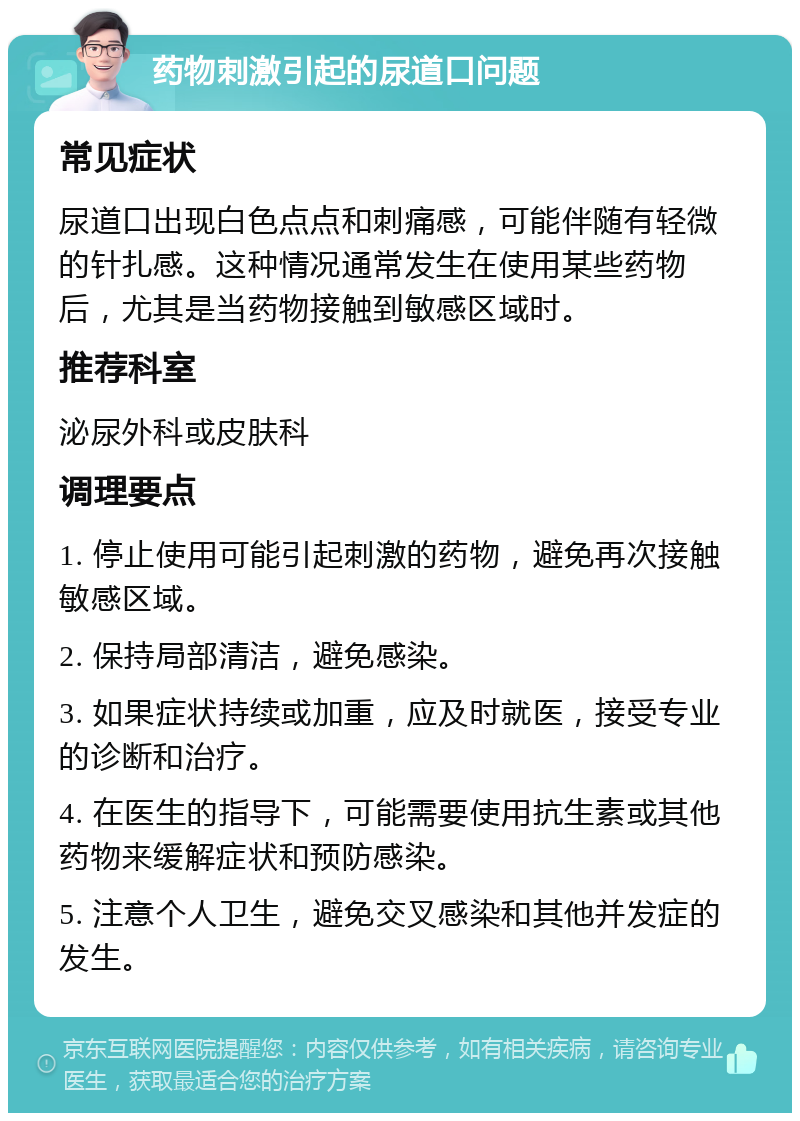 药物刺激引起的尿道口问题 常见症状 尿道口出现白色点点和刺痛感，可能伴随有轻微的针扎感。这种情况通常发生在使用某些药物后，尤其是当药物接触到敏感区域时。 推荐科室 泌尿外科或皮肤科 调理要点 1. 停止使用可能引起刺激的药物，避免再次接触敏感区域。 2. 保持局部清洁，避免感染。 3. 如果症状持续或加重，应及时就医，接受专业的诊断和治疗。 4. 在医生的指导下，可能需要使用抗生素或其他药物来缓解症状和预防感染。 5. 注意个人卫生，避免交叉感染和其他并发症的发生。