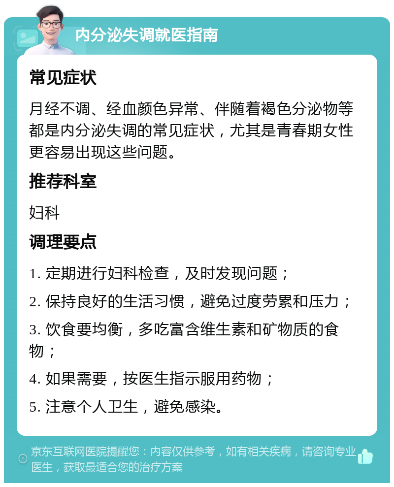 内分泌失调就医指南 常见症状 月经不调、经血颜色异常、伴随着褐色分泌物等都是内分泌失调的常见症状，尤其是青春期女性更容易出现这些问题。 推荐科室 妇科 调理要点 1. 定期进行妇科检查，及时发现问题； 2. 保持良好的生活习惯，避免过度劳累和压力； 3. 饮食要均衡，多吃富含维生素和矿物质的食物； 4. 如果需要，按医生指示服用药物； 5. 注意个人卫生，避免感染。