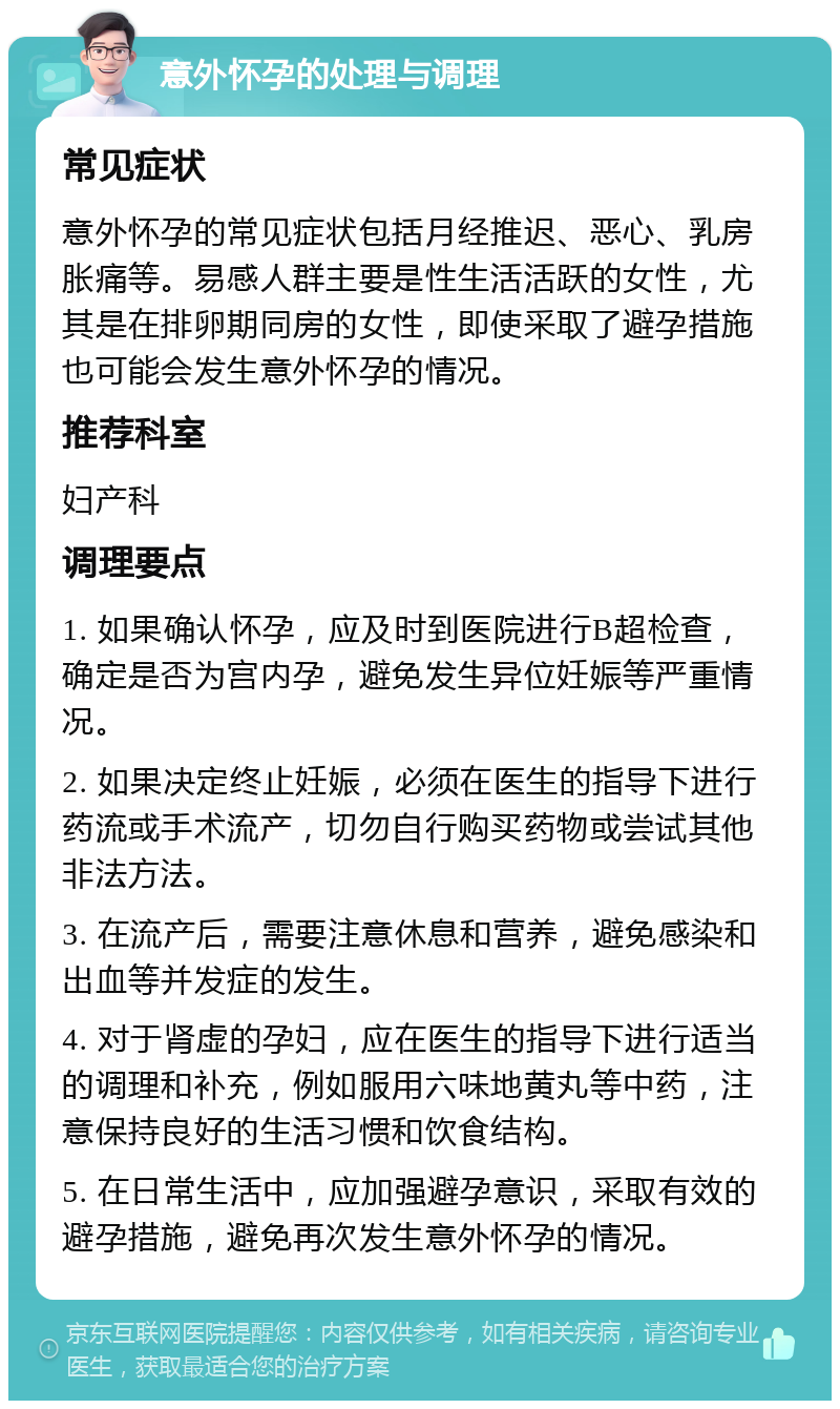 意外怀孕的处理与调理 常见症状 意外怀孕的常见症状包括月经推迟、恶心、乳房胀痛等。易感人群主要是性生活活跃的女性，尤其是在排卵期同房的女性，即使采取了避孕措施也可能会发生意外怀孕的情况。 推荐科室 妇产科 调理要点 1. 如果确认怀孕，应及时到医院进行B超检查，确定是否为宫内孕，避免发生异位妊娠等严重情况。 2. 如果决定终止妊娠，必须在医生的指导下进行药流或手术流产，切勿自行购买药物或尝试其他非法方法。 3. 在流产后，需要注意休息和营养，避免感染和出血等并发症的发生。 4. 对于肾虚的孕妇，应在医生的指导下进行适当的调理和补充，例如服用六味地黄丸等中药，注意保持良好的生活习惯和饮食结构。 5. 在日常生活中，应加强避孕意识，采取有效的避孕措施，避免再次发生意外怀孕的情况。