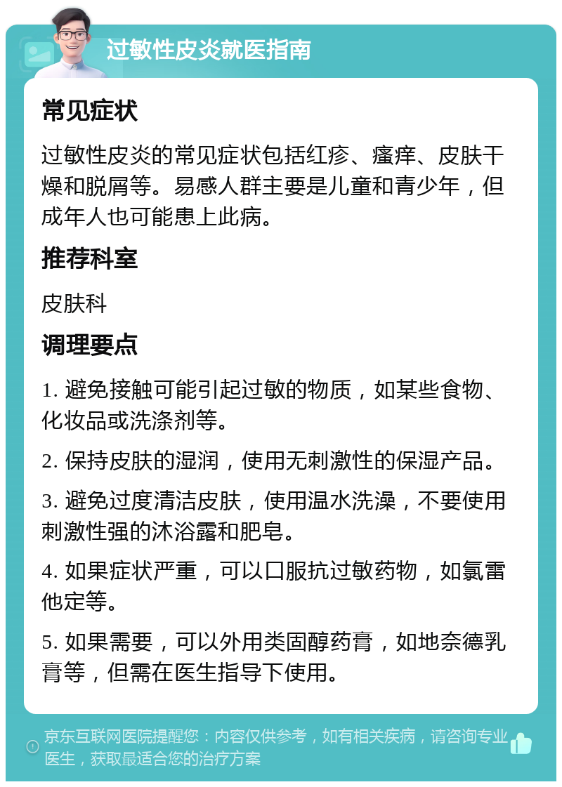 过敏性皮炎就医指南 常见症状 过敏性皮炎的常见症状包括红疹、瘙痒、皮肤干燥和脱屑等。易感人群主要是儿童和青少年，但成年人也可能患上此病。 推荐科室 皮肤科 调理要点 1. 避免接触可能引起过敏的物质，如某些食物、化妆品或洗涤剂等。 2. 保持皮肤的湿润，使用无刺激性的保湿产品。 3. 避免过度清洁皮肤，使用温水洗澡，不要使用刺激性强的沐浴露和肥皂。 4. 如果症状严重，可以口服抗过敏药物，如氯雷他定等。 5. 如果需要，可以外用类固醇药膏，如地奈德乳膏等，但需在医生指导下使用。