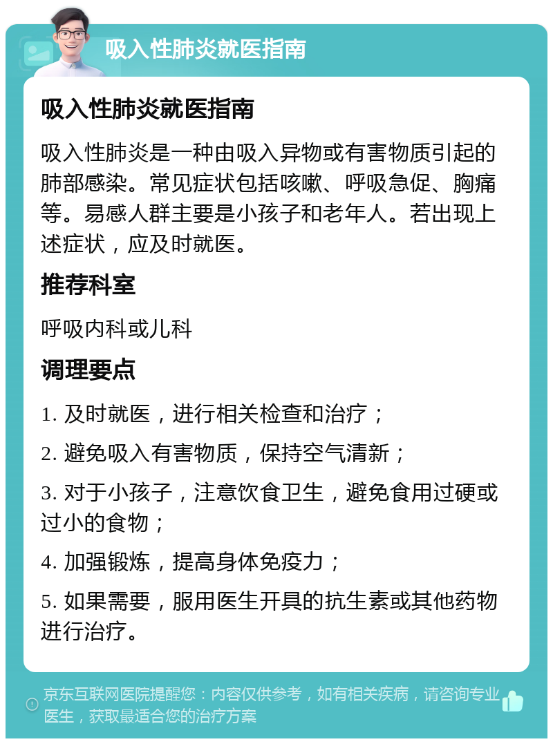 吸入性肺炎就医指南 吸入性肺炎就医指南 吸入性肺炎是一种由吸入异物或有害物质引起的肺部感染。常见症状包括咳嗽、呼吸急促、胸痛等。易感人群主要是小孩子和老年人。若出现上述症状，应及时就医。 推荐科室 呼吸内科或儿科 调理要点 1. 及时就医，进行相关检查和治疗； 2. 避免吸入有害物质，保持空气清新； 3. 对于小孩子，注意饮食卫生，避免食用过硬或过小的食物； 4. 加强锻炼，提高身体免疫力； 5. 如果需要，服用医生开具的抗生素或其他药物进行治疗。