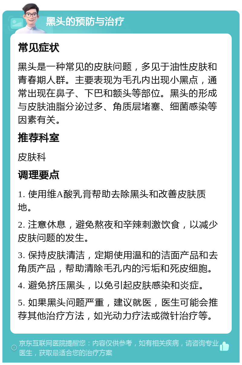 黑头的预防与治疗 常见症状 黑头是一种常见的皮肤问题，多见于油性皮肤和青春期人群。主要表现为毛孔内出现小黑点，通常出现在鼻子、下巴和额头等部位。黑头的形成与皮肤油脂分泌过多、角质层堵塞、细菌感染等因素有关。 推荐科室 皮肤科 调理要点 1. 使用维A酸乳膏帮助去除黑头和改善皮肤质地。 2. 注意休息，避免熬夜和辛辣刺激饮食，以减少皮肤问题的发生。 3. 保持皮肤清洁，定期使用温和的洁面产品和去角质产品，帮助清除毛孔内的污垢和死皮细胞。 4. 避免挤压黑头，以免引起皮肤感染和炎症。 5. 如果黑头问题严重，建议就医，医生可能会推荐其他治疗方法，如光动力疗法或微针治疗等。