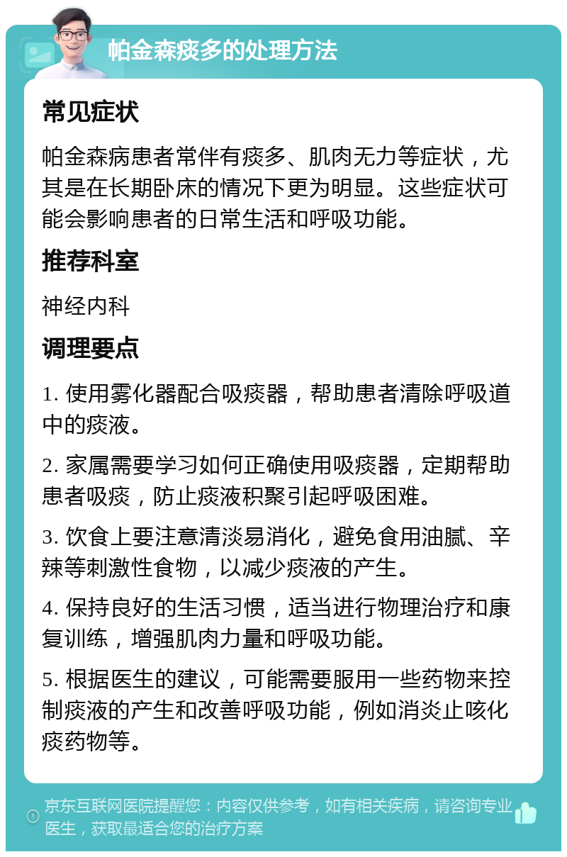 帕金森痰多的处理方法 常见症状 帕金森病患者常伴有痰多、肌肉无力等症状，尤其是在长期卧床的情况下更为明显。这些症状可能会影响患者的日常生活和呼吸功能。 推荐科室 神经内科 调理要点 1. 使用雾化器配合吸痰器，帮助患者清除呼吸道中的痰液。 2. 家属需要学习如何正确使用吸痰器，定期帮助患者吸痰，防止痰液积聚引起呼吸困难。 3. 饮食上要注意清淡易消化，避免食用油腻、辛辣等刺激性食物，以减少痰液的产生。 4. 保持良好的生活习惯，适当进行物理治疗和康复训练，增强肌肉力量和呼吸功能。 5. 根据医生的建议，可能需要服用一些药物来控制痰液的产生和改善呼吸功能，例如消炎止咳化痰药物等。