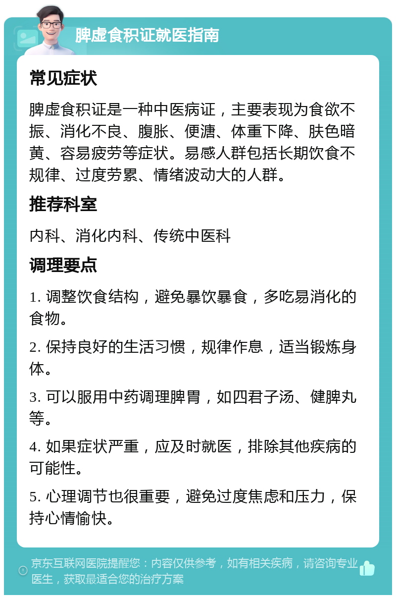 脾虚食积证就医指南 常见症状 脾虚食积证是一种中医病证，主要表现为食欲不振、消化不良、腹胀、便溏、体重下降、肤色暗黄、容易疲劳等症状。易感人群包括长期饮食不规律、过度劳累、情绪波动大的人群。 推荐科室 内科、消化内科、传统中医科 调理要点 1. 调整饮食结构，避免暴饮暴食，多吃易消化的食物。 2. 保持良好的生活习惯，规律作息，适当锻炼身体。 3. 可以服用中药调理脾胃，如四君子汤、健脾丸等。 4. 如果症状严重，应及时就医，排除其他疾病的可能性。 5. 心理调节也很重要，避免过度焦虑和压力，保持心情愉快。