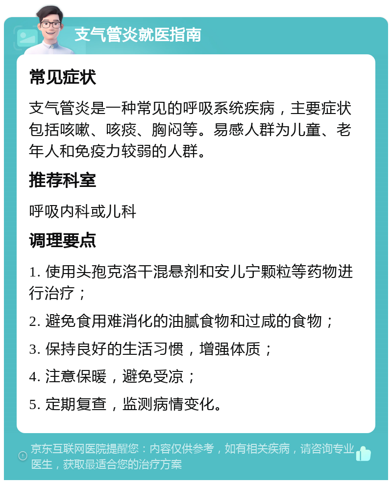 支气管炎就医指南 常见症状 支气管炎是一种常见的呼吸系统疾病，主要症状包括咳嗽、咳痰、胸闷等。易感人群为儿童、老年人和免疫力较弱的人群。 推荐科室 呼吸内科或儿科 调理要点 1. 使用头孢克洛干混悬剂和安儿宁颗粒等药物进行治疗； 2. 避免食用难消化的油腻食物和过咸的食物； 3. 保持良好的生活习惯，增强体质； 4. 注意保暖，避免受凉； 5. 定期复查，监测病情变化。