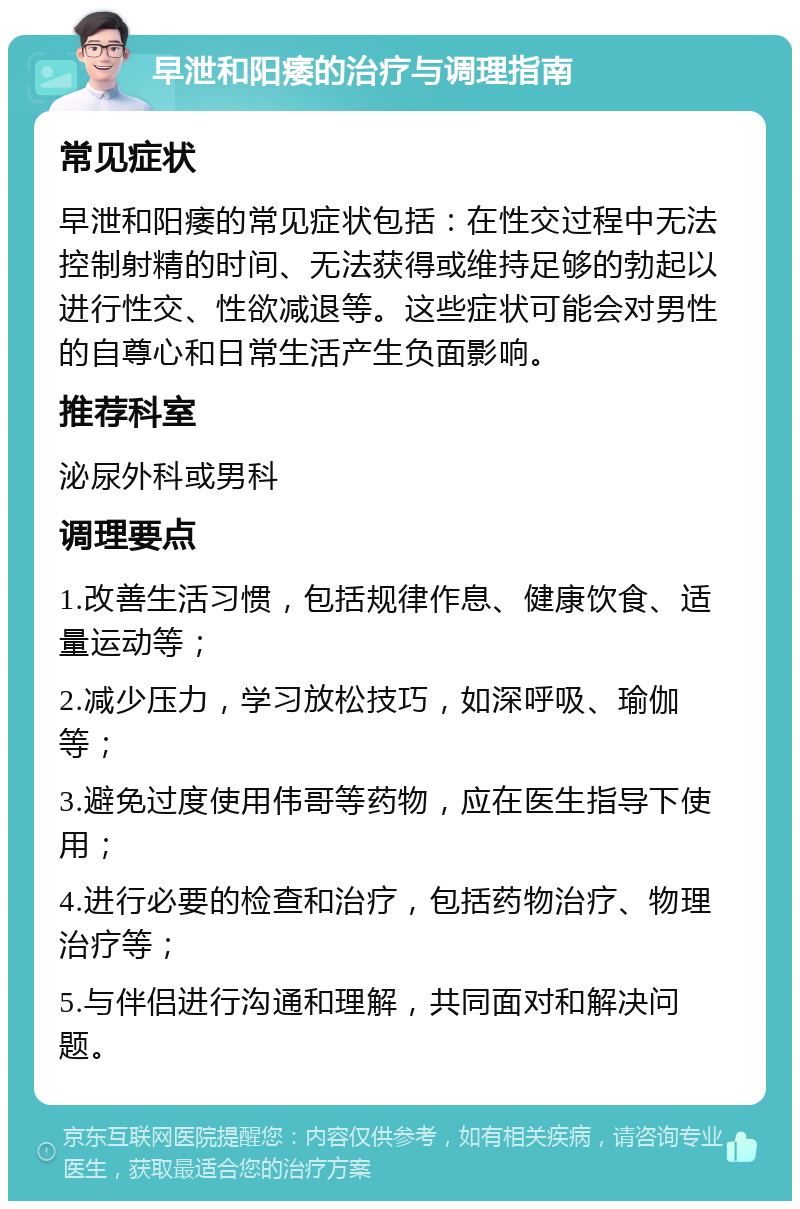 早泄和阳痿的治疗与调理指南 常见症状 早泄和阳痿的常见症状包括：在性交过程中无法控制射精的时间、无法获得或维持足够的勃起以进行性交、性欲减退等。这些症状可能会对男性的自尊心和日常生活产生负面影响。 推荐科室 泌尿外科或男科 调理要点 1.改善生活习惯，包括规律作息、健康饮食、适量运动等； 2.减少压力，学习放松技巧，如深呼吸、瑜伽等； 3.避免过度使用伟哥等药物，应在医生指导下使用； 4.进行必要的检查和治疗，包括药物治疗、物理治疗等； 5.与伴侣进行沟通和理解，共同面对和解决问题。