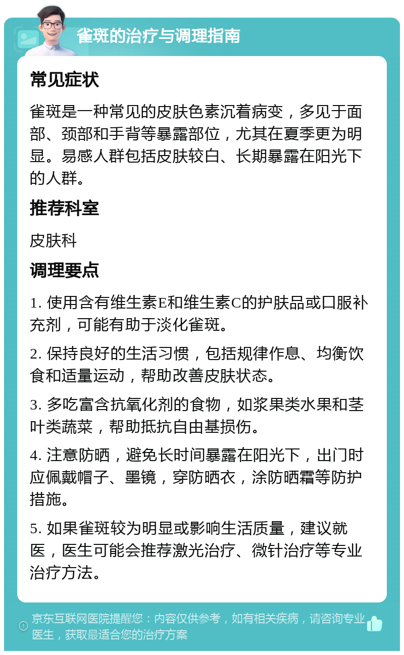 雀斑的治疗与调理指南 常见症状 雀斑是一种常见的皮肤色素沉着病变，多见于面部、颈部和手背等暴露部位，尤其在夏季更为明显。易感人群包括皮肤较白、长期暴露在阳光下的人群。 推荐科室 皮肤科 调理要点 1. 使用含有维生素E和维生素C的护肤品或口服补充剂，可能有助于淡化雀斑。 2. 保持良好的生活习惯，包括规律作息、均衡饮食和适量运动，帮助改善皮肤状态。 3. 多吃富含抗氧化剂的食物，如浆果类水果和茎叶类蔬菜，帮助抵抗自由基损伤。 4. 注意防晒，避免长时间暴露在阳光下，出门时应佩戴帽子、墨镜，穿防晒衣，涂防晒霜等防护措施。 5. 如果雀斑较为明显或影响生活质量，建议就医，医生可能会推荐激光治疗、微针治疗等专业治疗方法。