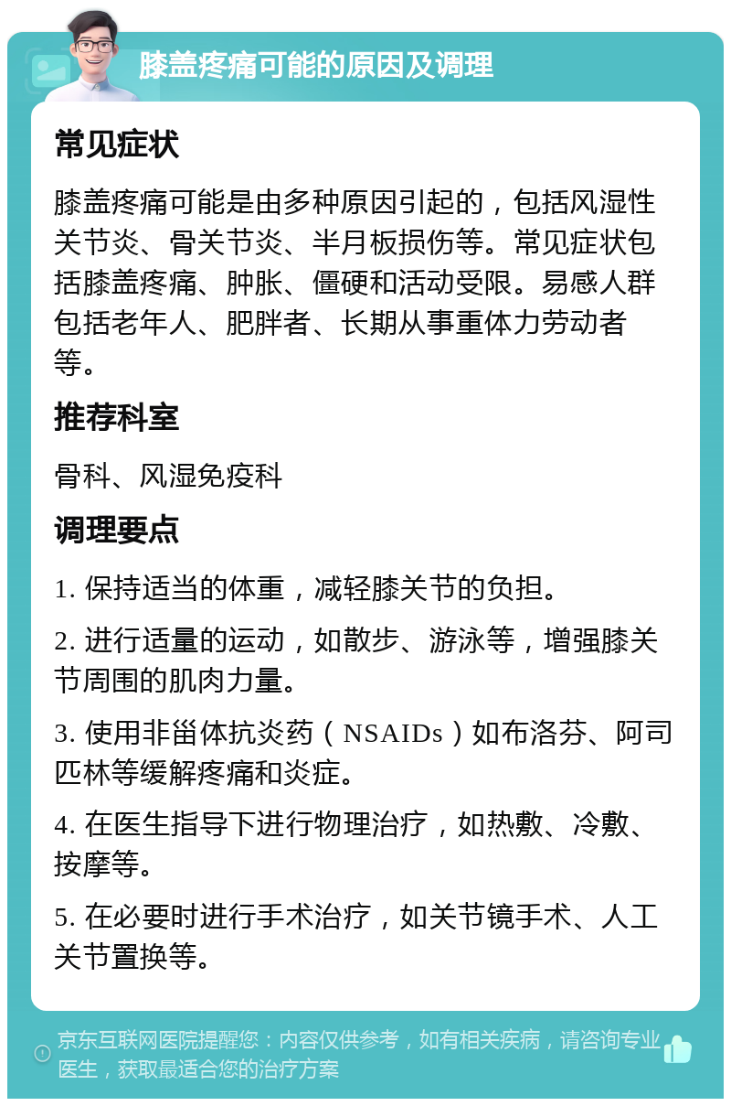 膝盖疼痛可能的原因及调理 常见症状 膝盖疼痛可能是由多种原因引起的，包括风湿性关节炎、骨关节炎、半月板损伤等。常见症状包括膝盖疼痛、肿胀、僵硬和活动受限。易感人群包括老年人、肥胖者、长期从事重体力劳动者等。 推荐科室 骨科、风湿免疫科 调理要点 1. 保持适当的体重，减轻膝关节的负担。 2. 进行适量的运动，如散步、游泳等，增强膝关节周围的肌肉力量。 3. 使用非甾体抗炎药（NSAIDs）如布洛芬、阿司匹林等缓解疼痛和炎症。 4. 在医生指导下进行物理治疗，如热敷、冷敷、按摩等。 5. 在必要时进行手术治疗，如关节镜手术、人工关节置换等。