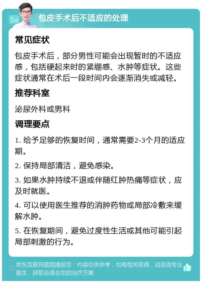 包皮手术后不适应的处理 常见症状 包皮手术后，部分男性可能会出现暂时的不适应感，包括硬起来时的紧绷感、水肿等症状。这些症状通常在术后一段时间内会逐渐消失或减轻。 推荐科室 泌尿外科或男科 调理要点 1. 给予足够的恢复时间，通常需要2-3个月的适应期。 2. 保持局部清洁，避免感染。 3. 如果水肿持续不退或伴随红肿热痛等症状，应及时就医。 4. 可以使用医生推荐的消肿药物或局部冷敷来缓解水肿。 5. 在恢复期间，避免过度性生活或其他可能引起局部刺激的行为。