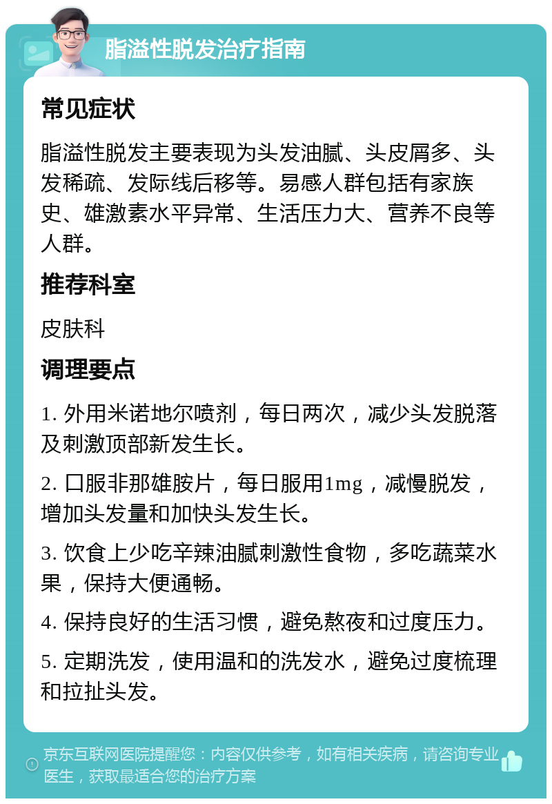 脂溢性脱发治疗指南 常见症状 脂溢性脱发主要表现为头发油腻、头皮屑多、头发稀疏、发际线后移等。易感人群包括有家族史、雄激素水平异常、生活压力大、营养不良等人群。 推荐科室 皮肤科 调理要点 1. 外用米诺地尔喷剂，每日两次，减少头发脱落及刺激顶部新发生长。 2. 口服非那雄胺片，每日服用1mg，减慢脱发，增加头发量和加快头发生长。 3. 饮食上少吃辛辣油腻刺激性食物，多吃蔬菜水果，保持大便通畅。 4. 保持良好的生活习惯，避免熬夜和过度压力。 5. 定期洗发，使用温和的洗发水，避免过度梳理和拉扯头发。