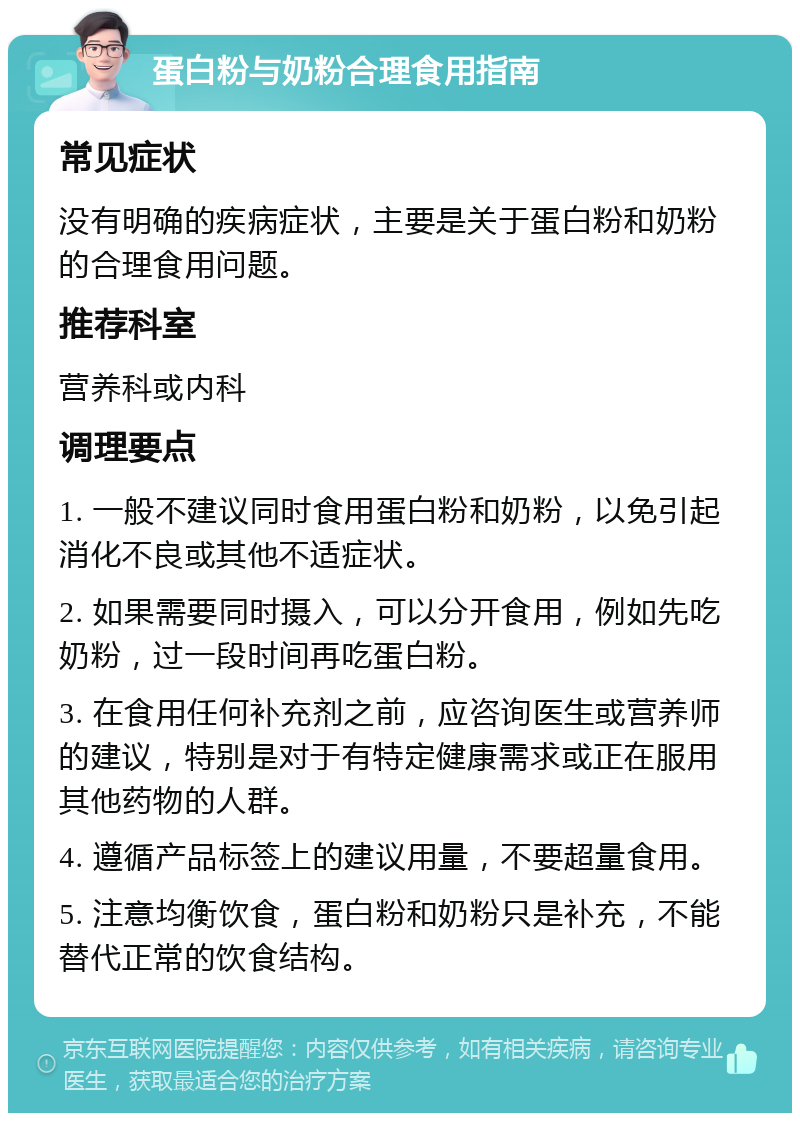 蛋白粉与奶粉合理食用指南 常见症状 没有明确的疾病症状，主要是关于蛋白粉和奶粉的合理食用问题。 推荐科室 营养科或内科 调理要点 1. 一般不建议同时食用蛋白粉和奶粉，以免引起消化不良或其他不适症状。 2. 如果需要同时摄入，可以分开食用，例如先吃奶粉，过一段时间再吃蛋白粉。 3. 在食用任何补充剂之前，应咨询医生或营养师的建议，特别是对于有特定健康需求或正在服用其他药物的人群。 4. 遵循产品标签上的建议用量，不要超量食用。 5. 注意均衡饮食，蛋白粉和奶粉只是补充，不能替代正常的饮食结构。